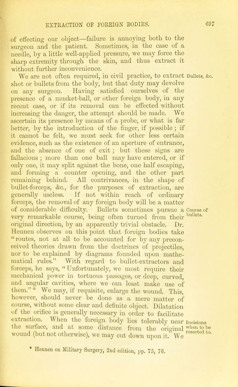 of effecting our object—failm-e is annoying both to the siu'geon and the patient. Sometimes, in the case of a neecUe, by a httle well-apx^hed pressm-e, we may force the shai-p extremity through the skin, and thus extract it without fm-ther inconvenience. We are not often required, in civil practice, to extract Bullets, &c. shot or bullets from the body, but that duty may devolve on any surgeon. Having satisfied om-selves of the presence of a musket-ball, or other foreign body, in any recent case, or if its removal can be effected without increasing the danger, the attempt should be made. We ascertain its presence by means of a probe, or what is far better, by the introduction of the finger, if possible ; if it cannot be felt, we must seek for other less certain evidence, such as the existence of an apertm-e of entrance, and the absence of one of exit; but these signs are fallacious ; more than one ball may have entered, or if only one, it may spht against the bone, one half escaping, and forming a counter opening, and the other part remaining behind. All contrivances, in the shape of bullet-forceps, &c., for the purposes of extraction, ai-e generally useless. If not within reach of ordinary forceps, the removal of any foreign body will be a matter of considerable difl&cidty. Bullets sometimes pm-sue a Course of very remarkable course, being often tm-ned fi-om their original direction, by an apparently trivial obstacle. Dr. Henneu obsei-ves on this point that foreign bodies take  routes, not at all to be accounted for by any precon- ceived theories ch-awn from the doctrines of projectiles, nor to be explained by diagi-ams founded upon mathe- matical rules. With regard to bullet-extractors and forceps, he says,  Unfortimately, we most require their mechanical power in tortuous passages, or deep, cm-ved, and angular cavities, where we can least make use of them. * We may, if requisite, enlarge the wound. This, however, should never be done as a mere matter of course, without some clear and definite object. Dilatation <if the orifice is generally necessaiy in order to facilitate extraction. When the foreign body lies tolerably near incisions the surface, and at some distance from the oriounal ''^'^ ^'^ wound (but not otherwise), we may cut down upon it.''We ''''■''''^ * Hennen on Military Surgery, 2nd edition, pp. 75, 76.