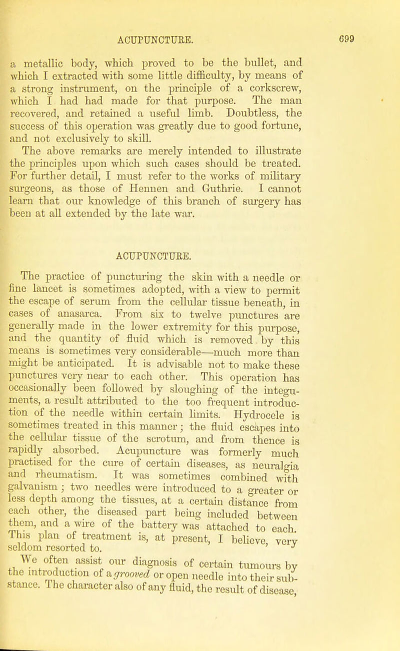 a metallic body, which proved to be the biillet, and which I extracted with some little difl&culty, by means of a strong instalment, on the jDrinciple of a corkscrew, which I had had made for that purpose. The man recovered, and retained a useful limb. Doubtless, the success of this operation was greatly due to good fortune, and not exclusively to skill. The above remarks are merely intended to illustrate the principles upon which such cases should be treated. For further detail, I must refer to the works of militaiy surgeons, as those of Hennen and Guthrie. I cannot leam that our knowledge of this branch of surgeiy has been at all extended by the late war. ACUPUNCTURE. The practice of puncturing the skin with a needle or fine lancet is sometimes adopted, with a view to permit the escape of serum from the cellular tissue beneath, in cases of anasarca. From six to twelve j)\mctiu-es are generally made in the lower extremity for this pm-pose, and the quantity of fluid which is removed by this means is sometimes very considerable—much more than might be anticipated. It is advisable not to make these punctures veiy near to each other. This operation has occasionally been followed by sloughing of the integu- ments, a result atti-ibuted to the too frequent introduc- tion of the needle within certain limits. Hydrocele is sometimes treated in this manner; the fluid escapes into the cellular tissue of the scrotum, and from thence is rapidly absorbed. Acupuncture was formerly much practised for the cure of certain diseases, as neuralgia and rheiuDiatism. It was sometimes combined wfth galvanism ; two needles were introduced to a gi-eater or less depth among the tissues, at a certain distance from each other, the diseased part being included between them, and a wire of the battery was attached to each This plan of treatment is, at present, I believe, vcit seldom resorted to. We often assist our diagnosis of certain tumours by the mti-oduction oi^ grooved or open needle into their sub- stance. The character also of any fluid, the result of disease
