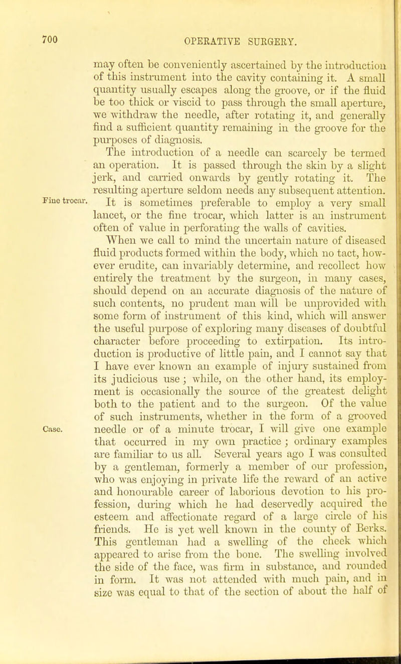 may often be conveniently ascertained by the introduction of this instrument into the cavity containing it. A small quantity usually escapes along the groove, or if the fluid be too thick or viscid to pass through the small apertm-e, we withdraw the needle, after rotating it, and generally find a sufficient quantity remaining in the gi'oove for the purposes of diagnosis. The introduction of a needle can scai-cely be termed an operation. It is passed through the skin by a slight jerk, and carried onwards by gently rotating it. The resulting aperture seldom needs any subsequent attention. Fine trocar. jg sometimes preferable to employ a very small lancet, or the fine trocar, which latter is an iustriunent often of value in perforating the walls of cavities. When we call to mind the uncertain nature of diseased fluid products formed within the body, wliich no tact, how- ever erudite, can invariably determine, and recollect how entirely the treatment by the sm'geon, in many cases, should depend on an accurate diagnosis of the natm-e of such contents, no prudent man will be unprovided with some form of instrument of this kind, which will answer the useful purpose of exploring many diseases of doubtfiil character before proceeding to extirjaation. Its intro- duction is productive of little j^ain, and I cannot say that I have ever known an example of iujmy sustained fi'om its judicious use ; while, on the other hand, its employ- ment is occasionally the som-ce of the greatest delight both to the patient and to the sm-geon. Of the value of such instruments, whether in the form of a gi'ooved Case. needle or of a minute trocar, I will give one example that occmTed in my own practice ; ordinary examples are familiar to us all. Several years ago I was consulted by a gentleman, formerly a member of om- profession, who was enjoying in private life the reward of an active and honom-able cai-eer of laborious devotion to his pro- fession, dui-ing which he had deservedly acquired the esteem and affectionate regtuxl of a large circle of his friends. He is yet well known in the coimty of Berks. This gentleman Jiad a swelling of the cheek which appeared to arise from the bone. The swelling involved the side of the face, was firm in substance, and rounded in foiTn. It was not attended with much pain, and in size was equal to that of the section of about the half of