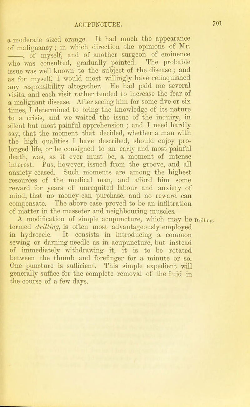 a moderate sized orange. It had much the appearance of malignancy; in which du-ection the opinions of Mr. , of myself, and of another surgeon of eminence who was consulted, gradually pointed. The probable issue was well known to the subject of the disease ; and as for myself, I would most willingly have relinquished any responsibility altogether. He had paid me several visits, and each visit rather tended to increase the fear of a malignant disease. After seeing him for some five or six times, I determined to bring the knowledge of its natm-e to a crisis, and we waited the issue of the inquiiy, in silent but most painful apprehension ; and I need hardly say, that the moment that decided, whether a man with the high qualities I have described, should enjoy pro- longed life, or be consigned to an eai'ly and most painful death, was, as it ever must be, a moment of intense interest. Pus, however, issued from the groove, and all anxiety ceased. Such moments are among the highest resoiu'ces of the medical man, and afford him some reward for years of tuu-eqnited labour and anxiety of mind, that no money can piu'chase, and no reward can compensate. The above case proved to be an infiltration of matter in the masseter and neighbouring muscles. A modification of simple acupunctm'e, which may be Drilling, termed drilling, is often most advantageously employed in hydi'ocele. It consists in introducing a common sewing or darning-needle as in acupuncture, but instead of immediately withdrawing it, it is to be rotated between the thumb and forefinger for a minute or so. One puncture is sufficient. This simple expedient will generally suface for the complete removal of the fluid in the com-se of a few days.