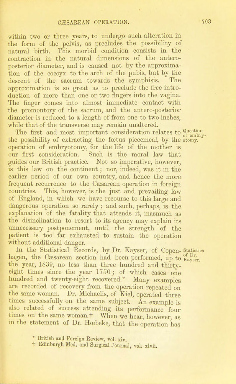 within two or three years, to undergo such alteration in the foi-m. of the pelvis, as precludes the possibility of uatm-al bh-th. This morbid condition consists in the contraction in the natiu-al dimensions of the antero- posterior diameter, and is caused not by the approxima- tion of the coccyx to the arch of the pubis, but by the descent of the sacrum towai-ds the symphisis. The approximation is so great as to preclude the free intro- duction of more than one or two fingers into the vagina. The finger comes into almost immediate contact with the promontory of the sacrum, and the antero-posterior diameter is reduced to a length of fi'om one to two inches, while that of the transverse may remain unaltered. The first and most important consideration relates to ^ e^^^J^,. the possibihty of extracting the foetus piecemeal, by the otomy. operation of embryotomy, for the life of the mother is our fii-st considei'ation. Such is the moral law that guides oiu- British pi-actice. Not so imperative, however, is this law on the continent; nor, indeed, was it in the earlier period of our own country, and hence the more frequent recm-rence to the Csesarean operation in foreign countries. This, however, is the just and prevailing law of England, in which we have recourse to this large and dangeroiis operation so rai'ely ; and such, perhaps, is the explanation of the fatality that attends it, inasmuch as the disinclination to resort to its agency may explain its imnecessary postponement, until the strength of the patient is too far exhausted to sustain the operation without additional danger. In the Statistical Records, by Dr. Kayser, of Copen- statistics hagen, the Csesarean section had been performed, up to Kayser. the year, 1839, no less than thi-ee hundi-ed and thirty- eight times since the year 1750; of which cases one hundred and twenty-eight recovered.* Many examples are recorded of recoveiy fi-om the operation repeated on the same woman. Dr. Michaelis, of Kiel, operated three times successfully on the same subject. An example is also related of success attending its perfoimance four times on the same woman, t When we hear, however as in the statement of Dr. Hocbeke, that the operation has * British and Foreign Review, vol. xiv. t Edinburgh Med. and Surgical Journal, vol. xlvii.
