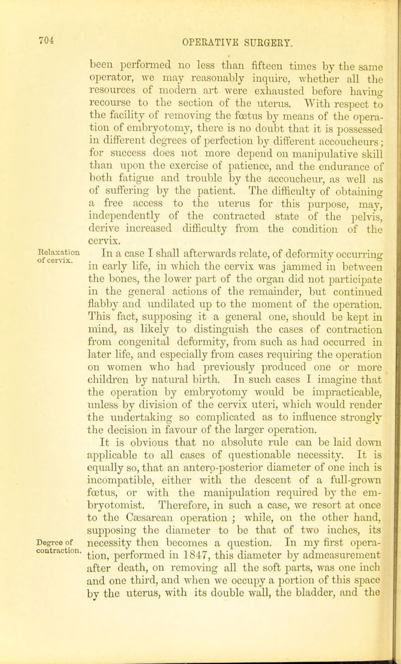 been perfomied no less than fifteen times by the same operator, we may reasonably inqnire, whether all the resources of modern art were exhausted before having recom-se to the section of the uterus. With respect to the facility of removing the foetus by means of the opera- tion of embryotomy, there is no doubt that it is possessed in different degrees of perfection by different accoucheurs; for success does not more depend on manipulative skill than upon the exercise of patience, and the endm-auce of both fatigue and trouble by the accouchem-, as well as of suffering by the patient. The difficulty of obtaining a free access to the litems for this pm-j)ose, may, independently of the contracted state of the pelvis, derive increased difficulty from the condition of the cei'VLx, Relaxation In a casc I shall afterwards relate, of defoi-mity occurring in early life, in which the cervix was jammed in between the bones, the lower part of the organ did not participate in the general actions of the remainder, but continued flabby and undilated up to the moment of the operation. This fact, supposing it a general one, should be kept in mind, as likely to distinguish the cases of contraction from congenital deformity, from such as had occiuTed in later life, and especially from cases requiring the operation on women w^ho had previously produced one or more childi-en by natm-al birth. In such cases I imagine that the operation by embryotomy would be impracticable, unless by division of the cei-vix uteri, which would render the undertaking so comjalicated as to influence strongly the decision in favour of the lai-ger operation. It is obvious that no absolute rule can be laid down applicable to all cases of questionable necessity. It is equally so, that an anterp-posterior diameter of one inch is incompatible, either with the descent of a full-gi'own foetus, or with the manipulation required by the em- bryotomist. Therefore, in such a case, we resort at once to the Csesarean operation ; -while, on the other hand, supposing the diameter to be that of two inches, its Degree of necessity then becomes a qxiestion. In my first opera- coutrnction. ^^^^^ performed in 1847, this diameter by admeasurement after death, on removing all the soft parts, was one inch and one third, and when m'c occupy a portion of this space by tlie uterus, with its double wall, the bladder, and the