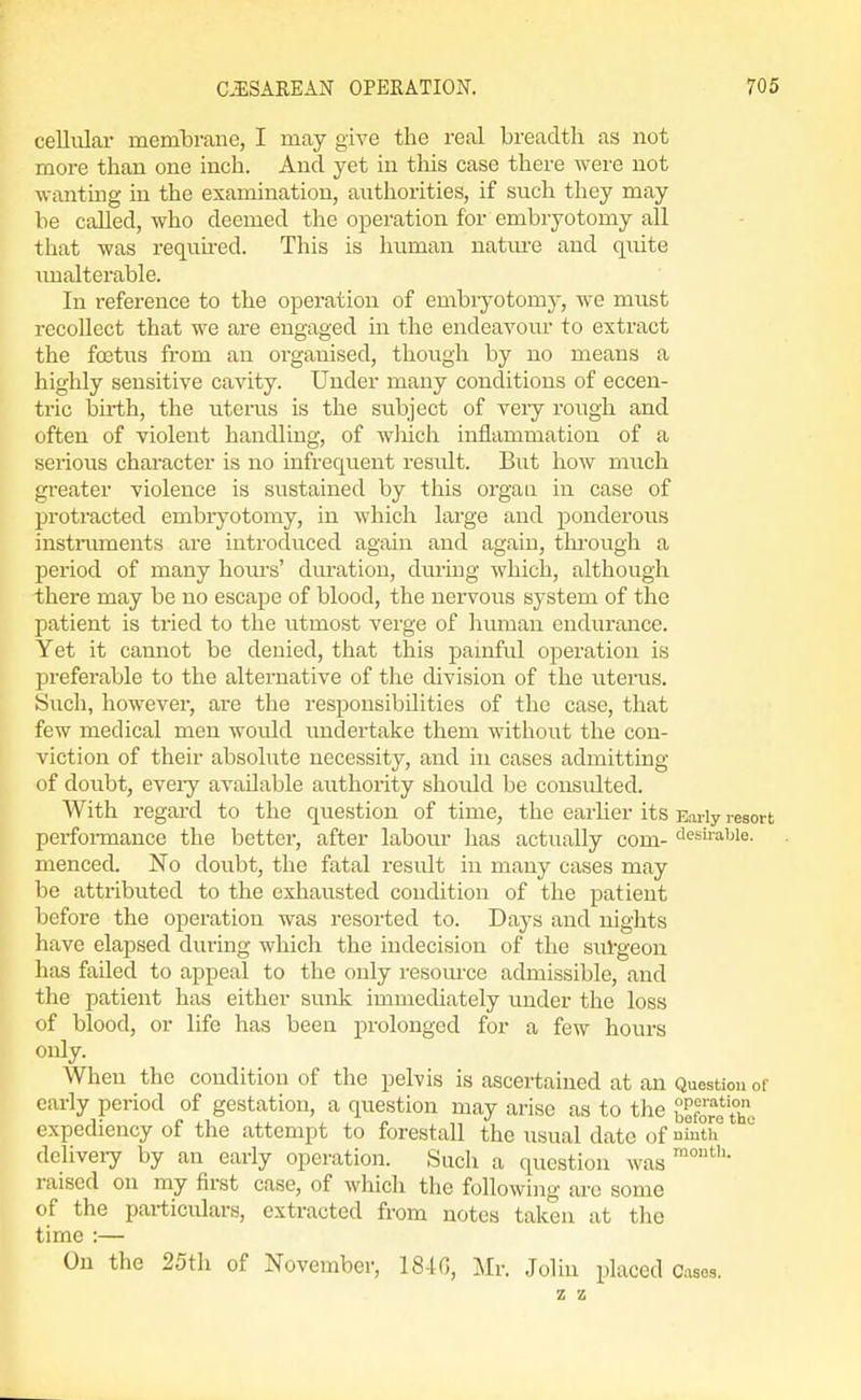 cellular memlarane, I may give the real breadth as not more than one inch. And yet in this case there were not wanting in the examination, authorities, if such they may he called, who deemed the operation for embryotomy all that was requu-ed. This is human natm-e and quite imalterable. In reference to the operation of embiyotomy, we must recollect that we are engaged in the endeavom to extract the foetus from an organised, though by no means a highly sensitive cavity. Under many conditions of eccen- tric birth, the uterus is the subject of very rough and often of violent handling, of Avhich inflammation of a serious character is no infrequent result. But how much greater violence is sustained by this organ in case of protracted embryotomy, in which large and ponderous instiiunents are introduced again and again, thi-ough a period of many hours' dm'ation, during which, although there may be no escape of blood, the nervous system of the patient is tried to the utmost verge of human endurance. Yet it cannot be denied, that this pamful operation is preferable to the alternative of the division of the uterus. Such, however, are the responsibilities of the case, that few medical men would undertake them without the con- viction of their absolute necessity, and in cases admitting of doubt, eveiy available authority should be consulted. With regard to the question of time, the earher its Early resort perfoi-mance the better, after labour has actually com- desirable, menced. No doubt, the fatal result in many cases may be attributed to the exhausted condition of the patient before the operation was resorted to. Days and nights have elapsed during which the indecision of the surgeon has failed to appeal to the only resource admissible, and the patient has either sunk immediately under the loss of blood, or life has been prolonged for a few hours only. When the condition of the pelvis is ascertained at an Question of early period of gestation, a question may arise as to the before the expediency of the attempt to forestall the usual date of mth deliveiy by an early operation. Such a question was raised on my first case, of which the following are some of the particulars, extracted from notes taken at the time :— On the 25th of November, 184G, Mr. .John placed Cases. z z