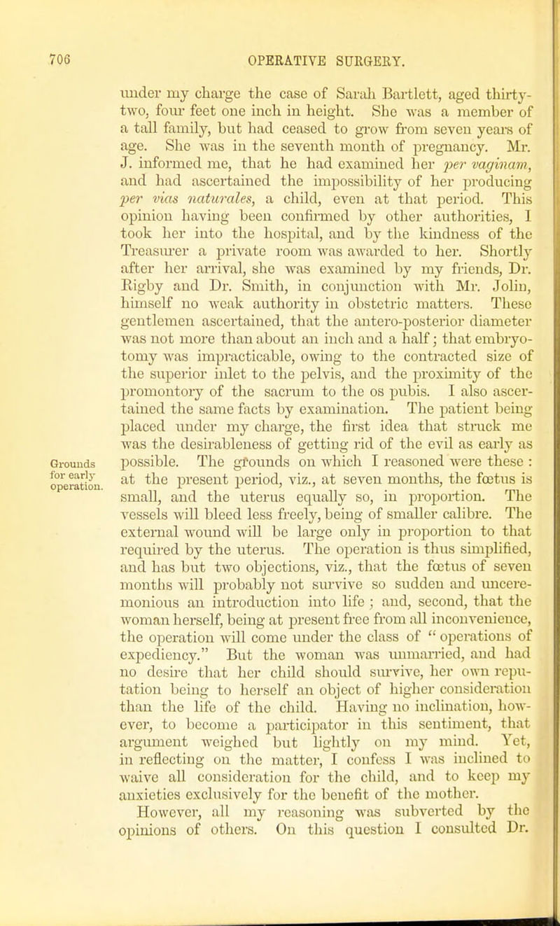 under my charge the case of Sarali Bartlett, aged thirty- two, foiu- feet one inch in height. She was a member of a tall family, but had ceased to grow fi-om seven years of age. She was in the seventh month of pregnancy. Mr. J. informed me, that he had examined her jyer vac/inam, and had ascertained the impossibility of her producing per vias naturales, a child, even at that jDcriod. This opinion having been confirmed by other authorities, I took her into the hospital, and by tlie kindness of the Treasm-er a private room was awarded to her. Shortly after her arrival, she was examined by my friends, Dr. Rigby and Dr. Smith, in conjunction with Mr. Jolin, himself no weak authority in obstetric matters. These gentlemen ascertained, that the antero-posterior diameter was not more than about an inch and a half; that embryo- tomy was impracticable, owing to the contracted size of the superior inlet to the pelvis, and the proximity of the promontory of the sacrum to the os pubis. I also ascer- tained the same facts by examination. The patient being placed under my charge, the first idea that stnick me was the desirableness of getting rid of the evil as eai-ly as Grounds possible. The gfounds on which I reasoned were these : operation present period, viz., at seven months, the foetus is small, and the uterus equally so, in proportion. The vessels will bleed less freely, being of smaller calibre. The external wound will be large only in proportion to that required by the uterus. The operation is thus simplified, and has but two objections, viz., that the foetus of seven months will probably not survive so sudden and imcere- monious an introduction into life ; and, second, that the woman herself, being at present free from all inconvenience, the operation will come under the class of  operations of expediency. But the woman was unmarried, and had no desu-e that her child should sm-rive, her o^ti repu- tation being to herself an object of higher considei-ation than the life of the child. Having no inclination, how- ever, to become a participator in tliis sentiment, that argument weighed but lig'htlj^ on my mind. Yet, in reflecting on tlie matter, I confess I was inclined to waive all consideration for the child, and to keep my anxieties exclusively for the benefit of the mother. However, all my reasoning was subverted by the opinions of others. On this question 1 consulted Dr.