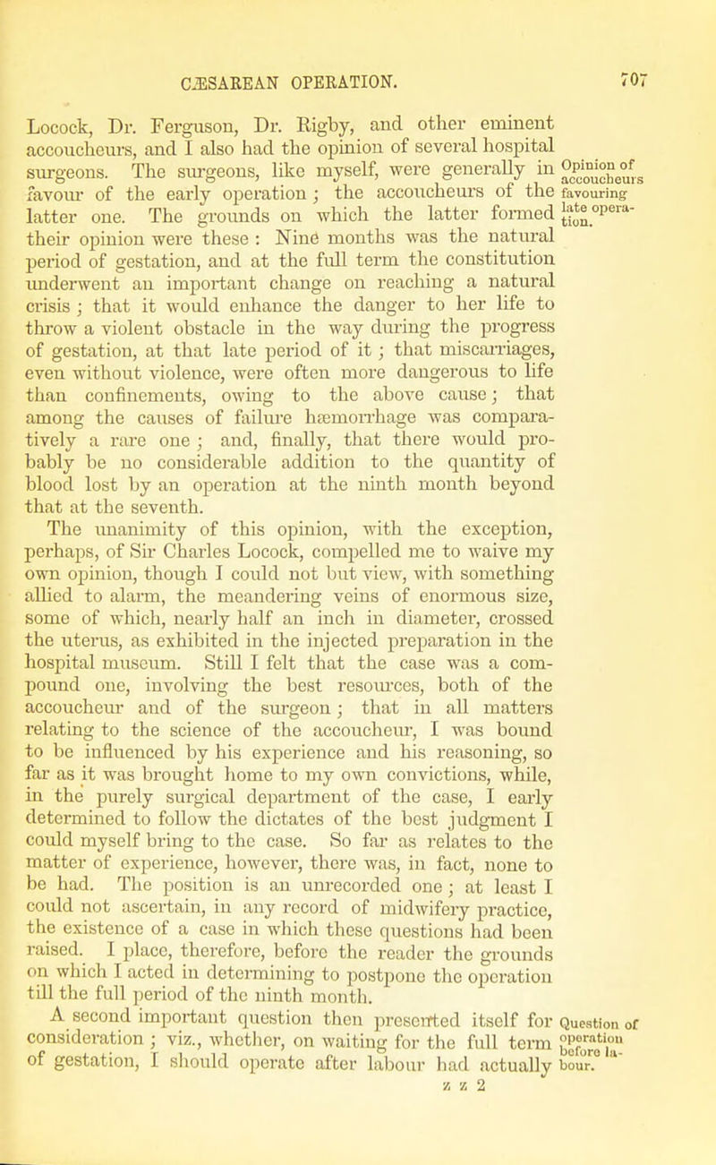 Locock, Dr. Fergixson, Dr. Rigby, and other eminent accoucheurs, and I also had the opinion of several hospital sui-geons. The sui-geons, like myself, were generally in ^P^°^;°°g°^.. favom- of the early operation ; the accoucheurs of the favouring ' latter one. The grounds on which the latter formed [?*^_°P^'''*- their opinion were these : Nine months was the natural period of gestation, and at the full term the constitution imderwent an important change on reaching a natural crisis ; that it would enhance the danger to her life to throw a violent obstacle in the way dm-ing the progress of gestation, at that late period of it ; that miscaniages, even without violence, were often more dangerous to life than confinements, owing to the above cause; that among the causes of failure htemon-hage was compara- tively a rare one ; and, finally, that there would pro- bably be no considerable addition to the quantity of blood lost by an operation at the ninth month beyond that at the seventh. The imanimity of this opinion, with the exception, perhaps, of Sir Charles Locock, compelled me to waive my own ojiinion, though I coidd not but view, with something allied to alarm, the meandering veins of enormous size, some of which, nearly half an inch in diameter, crossed the uterus, as exhibited in the injected preparation in the hospital museum. Still I felt that the case was a com- pound one, involving the best resom'ces, both of the accoucheur and of the surgeon; that in all matters relating to the science of the accouchem-, I was bound to be influenced by his experience and his reasoning, so far as it was brought home to my own convictions, while, in the purely surgical department of the case, I early determined to follow the dictates of the best judgment I could myself bring to the case. So fai* as relates to the matter of experience, however, there was, in fact, none to be had. The position is an unrecorded one ; at least I could not ascertain, in any record of midwifery practice, the existence of a case in which these questions had been raised. I place, therefore, before the reader the gi-ounds on which I acted in detcnnining to postpone the operation till the full period of the ninth month. A second important question then preseiTted itself for Question of consideration ; viz., whether, on waiting for the full term