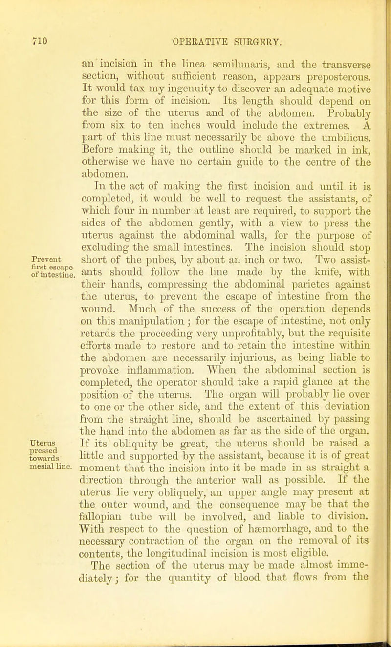 an incision, in the linea semilunaris, and the transverse section, without sufficient reason, appears preposterous. It would tax my ingenuity to discover an adeqiiate motive for this form of incision. Its length should depend on the size of the uterus and of the abdomen. Probably ft-om six to ten inches would include the extremes. A part of this line must necessarily be above the umbilicus. Before making it, the outline should be marked in ink, otherwise we have no certain guide to the centre of the abdomen. In the act of making the first incision and xmtil it is completed, it would be well to request the assistants, of which four in number at least are required, to suj^port the sides of the abdomen gently, with a view to press the uterus against the abdominal walls, for the pui-pose of excluding the small intestines. The incision should stop PreTent short of the pubes, by about an inch or two. Two assist- ofiutestiue. ^^^^ should foUow the line made by the knife, with their hands, compressiug the abdominal parietes against the iiterus, to prevent the escape of intestine from the woimd. Much of the success of the operation depends on this manipulation ; for the escape of intestine, not only retards the proceeding very unprofitably, but the requisite efforts made to restore and to retain the intestine within the abdomen are necessarily iujm-ious, as being liable to provoke inflammation. When the abdominal section is completed, the operator should take a rapid glance at the position of the uterus. The organ wiU probably lie over to one or the other side, and the extent of this deviation from the straight line, should be ascertained by passing the hand into the abdomen as far as the side of the organ, uterus If its obliquity be great, the uterus should be raised a tcwanfs little and supported by the assistant, because it is of gi-eat mesial line, moment that the incision into it be made in as straight a direction through the anterior wall as possible. If the uterus lie very obliquely, an upper angle may present at the outer wound, and the consequence may be that the fallopian tube will be involved, and liable to division. With respect to the question of hcemorrhage, and to the necessaiy contraction of the organ on the removal of its contents, the longitudinal incision is most eligible. The section of the uterus may be made almost imme- diately; for the quantity of blood that flows from the