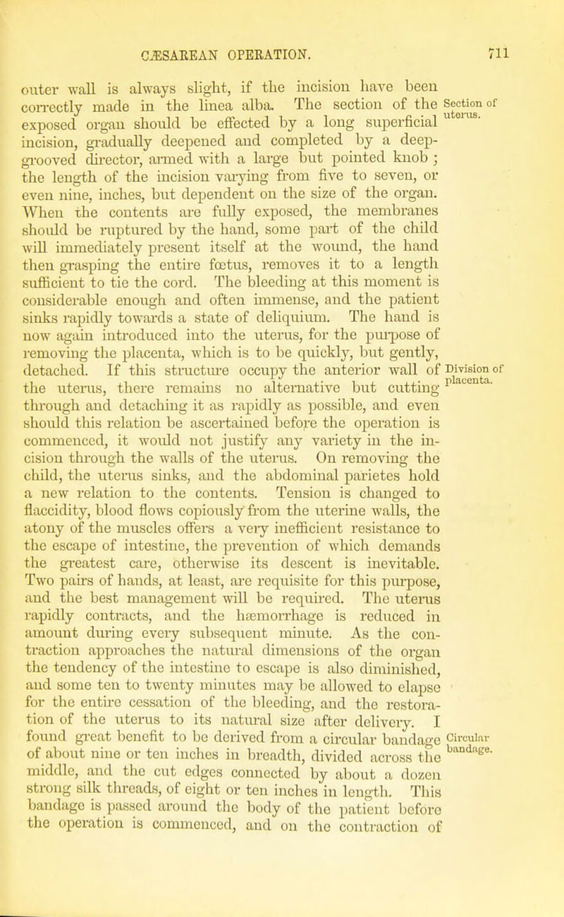 outer wall is always slight, if the incision have been con-ectly made in the linea alba. The section of the °^ exposed organ should be effected by a long suiaerficial  incision, gradually deepened and completed by a deep- gi-ooved du-ector, armed with a large ljut pointed knob ; the length of the incision varying from five to seven, or even nine, inches, biit dependent on the size of the organ. When the contents are fully exposed, the membranes should be ruptured by the hand, some part of the child will immediately present itself at the woimd, the hand tlien grasping the entire footus, removes it to a length sufficient to tie the cord. The bleeding at this moment is considerable enough and often immense, and the patient sinks rapidly towards a state of deliqiiium. The hand is now again introduced into the uterus, for the pm-pose of removing the placenta, which is to be quickly, but gently, detached. If this structm-e occupy the anterior wall of Division of the litems, there remains no alternative but cutting i'^^'-'^- through and detaching it as rapidly as possible, and even should this relation be ascertained befoj^-e the operation is commenced, it woiUd not justify any variety in the in- cision through the walls of the uterus. On removing the child, the iiteins sinks, and the abdominal parietes hold a new relation to the contents. Tension is changed to flaccidity, blood flows copiously from the uterine walls, the atony of the muscles offers a very inefficient resistance to the escape of intestine, the prevention of which demands the greatest care, otherwise its descent is inevitable. Two pah's of hands, at least, are requisite for this purpose, and the best management will be requh'ed. The litems rapidly contracts, and the hfemorrhage is reduced in amount dining every subsequent minute. As the con- traction approaches the natural dimensions of the organ the tendency of the intestine to escape is also diminished, and some ten to twenty minutes may be allowed to elapse for the entu-e cessation of tlie bleeding, and the restora- tion of the uterus to its natiu-al size after deliveiy. I found gi-eat benefit to be derived from a circular bandage Circular of about nine or ten inches in breadth, divided across the middle, and the cut edges connected by about a dozen strong silk threads, of eight or ten inches in length. Tliis bandage is passed around the body of the patient before the operation is commenced, and on the contraction of