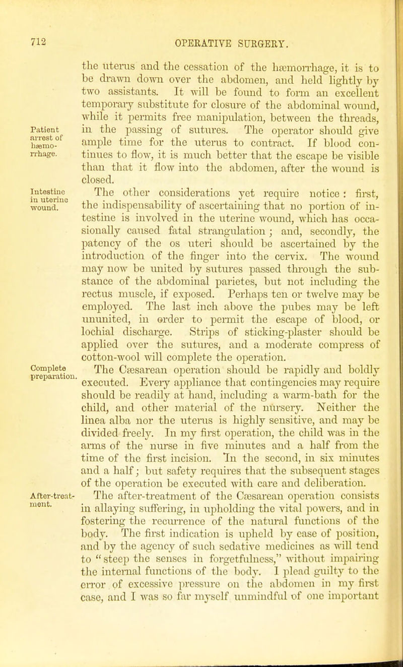 Patient arrest of hcemo- n-hage. Intestine in uterine wound. Complete preparation, After-treat- ment. the uterus and the cessation of the hajmon-hage, it is to be drawn down over tlie abdomen, and held hghtly by two assistants. It will be found to form an excellent temporaiy substitute for closure of the abdominal wound, while it permits free manipulation, between the thi-eads, in the passing of sutures. The operator sliould give ample time for the uterus to contract. If blood con- tinues to flow, it is much better that the escape be visible than that it flow into the abdomen, after the wound is closed. The other considerations yet I'equu-e notice: first, the indispensability of ascertaining that no portion of in- testine is involved in the uterine wound, which has occa- sionally caused fatal strangulation; and, secondly, the patency of the os uteri should be ascertained by the introduction of the finger into the cervix. The wound may now be united by sutures passed tlu-ough the sub- stance of the abdominal parietes, but not including the rectus muscle, if exposed. Perhaps ten or twelve may be employed. The last inch above the pubes may be left ununited, in oi-der to permit the escape of blood, or lochial discharge. Strips of sticking-plaster should be applied over the sutures, and a moderate compress of cotton-wool will comi^lete the operation. The Cfesarean operation shoidd be rapidly and boldly executed. Eveiy appliance that contingencies may requii'e should be readily at hand, including a warm-bath for the child, and other material of the nursery. Neither the linea alba nor the uterus is highly sensitive, and may be divided fi-eely. In my first operation, the child was in the anns of the nm'se in five minutes and a half from the time of the first incision. In the second, in six minutes and a half; but safety requires that the subsequent stages of the operation be executed with care and deliberation. The after-treatment of the Ceesarean operation consists in allaying suffering, in upholding the vital powers, and in fostering the recm-rence of the natural functions of the body. The first indication is upheld by ease of position, and by the agency of sucli sedative medicines as will tend to  steep the senses in forgetfulness, Avithout impairing the internal functions of the body. 1 plead guilty to the error of excessive pi-cssiu-e on the abdomen in my firet case, and I was so far myself unmindful of one important