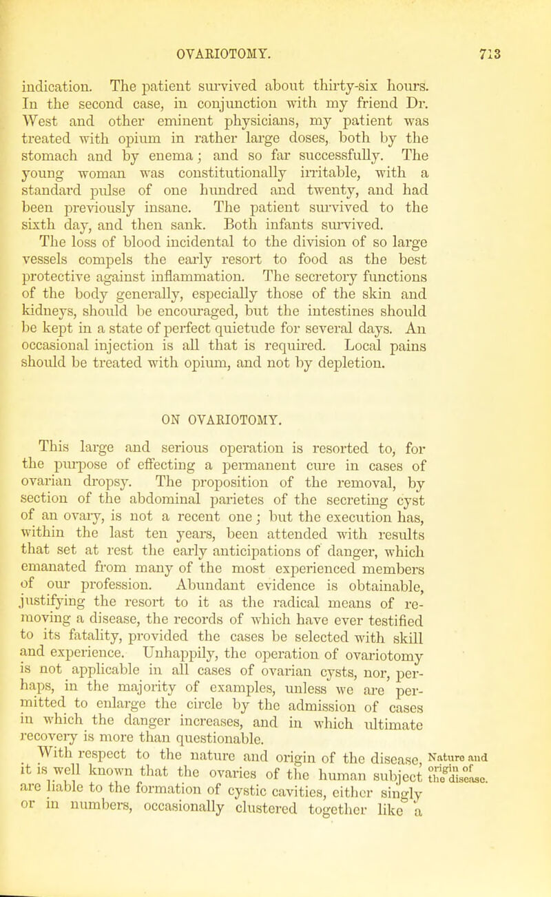 indication. The patient sm-vived about thirty-sis hours. In the second case, in conjunction with my friend Dr. West and other eminent physicians, my patient was treated with opium in rather large doses, both by the stomach and by enema; and so far successfully. The young woman was constitutionally initable, with a standard pulse of one hundred and twenty, and had been previously insane. Tlie patient survived to the sixth day, and then sank. Both infants smTived. The loss of blood incidental to the division of so large vessels compels the early resort to food as the best protective against inflammation. The secretory functions of the body generally, especially those of the skin and kidneys, should be encom-aged, but the intestines should be kept in a state of perfect quietude for several days. An occasional injection is aU that is requii-ed. Local pains should be treated with opium, and not by depletion. ON OVARIOTOMY. This large and serious operation is resorted to, for the piu-jDose of effecting a permanent cm-e in cases of ovarian dropsy. The proposition of the removal, by section of the abdominal parietes of the secreting cyst of an ovary, is not a recent one; but the execution has, within the last ten years, been attended with results that set at rest the early anticipations of danger, which emanated from many of the most experienced members of om profession. Abundant evidence is obtainable justifying the resort to it as the radical means of re- moving a disease, the records of which have ever testified to its fatality, provided the cases be selected with skill and experience. Unhappily, the operation of ovariotomy is not applicable in all cases of ovarian cysts, nor, per- haps, in the majority of examples, unless v/e are per- mitted to enlarge the circle by the admission of cases in which the danger increases, and in which ultimate recoveiy is more than questionable. With respect to the nature and origin of the disease Nature and it is well known that the ovaries of tlio human subject MseLc are liable to the formation of cystic cavities, either siiigly or m numbers, occasionally clustered together like a