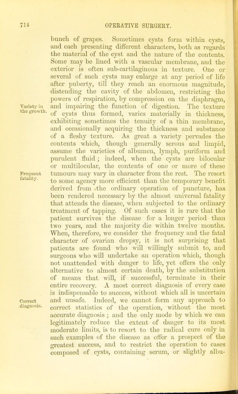 Frequent fatality. bunch of gi-apes. Sometimes cysts form within cysts, and each presenting different characters, both as regards the material of the cyst and the nature of the contents. Some may be hned with a vascular membrane, and the exterior is often sub-cartilaginous in textm-e. One or several of such cysts may enlarge at any period of life after jjuberty, till they reach an enormous magnitude, distending the cavity of the abdomen, restricting the powers of respiration, by compression on the diaphragm. Variety in and impairing the function of digestion. The textm-e thegrowtii. ^£ cysts thus formed, varies materially in thickness, exhibiting sometimes the tenuity of a thin membrane, and occasionally acquiring the thickness and substance of a fleshy textm-e. As great a variety pervades the contents which, though generally serous and limpid, assume the varieties of albumen, lymph, puriform and pm-ulent fluid; indeed, when the cysts are bilocidar or midtilocular, the contents of one or more of these tumours may vary in character from the rest. The resort to some agency more eflicient than the temporary benefit derived from .the ordinary operation of punctm-e, has been rendered necessary by the almost universal fatahty that attends the disease, when subjected to the ordinary treatment of tapping. Of such cases it is rai-e that the patient sirrvives the disease for a longer period than two years, and the majority die within twelve months. When, therefore, we consider the frequency and the fatal character of ovarian dropsy, it is not surprising that patients are foimd who will willingly submit to, and surgeons who will undertake an operation which, though not unattended with danger to life, yet oflers the only alternative to almost certain death, by the substitution of means that will, if successful, terminate in their entire recovery. A most correct diagnosis of evei-y case is indispensable to success, withotit which all is tmcertain and luisafe. Indeed, we cannot form any ap])roach to correct statistics of the operation, without the most accm-ate diagnosis ; and the only mode by which we can legitimately reduce the extent of danger to its most moderate limits, is to resort to the radical cure only in such examples of the disease as offer a prospect of the greatest success, and to restrict tlie operation to cases composed of cysts, containing serum, or slightly albu- Correct diagnosis,
