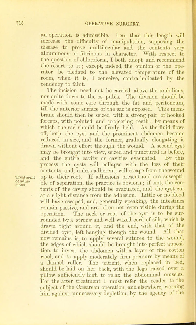 au operation is admissible. Less than this length will increase the difficulty of manipulation, supposing the disease to prove multilocular and the contents very albuminous or fibrinous in character. With respect to the question of chloroform, I both adopt and recommend the resort to it; except, indeed, the opinion of the ope- rator be pledged to the elevated temperature of the room, -when it is, I conceive, contra-indicated by the tendency to faint. The incision need not be cairied above the umbilicus, nor quite down to the os pubis. The division should be made with some care through the fat and peritoneum, tiU the anterior surface of the sac is exposed. This mem- brane should then be seized with a strong pair of hooked forceps, with pointed and projecting teeth ; by means of which the sac should be firmly held. As the fluid flows off, both the cyst and the prominent abdomen become reduced in size, and the former, gi-adually elongating, is drawn without effort through the wound. A second cyst may be brought into view, seized and punctm-ed as before, and the enthe cavity or cavities evacuated. By this process the cysts will collapse with the loss of then- contents, and, unless adherent, will escape from the wound Troatment Up to theu.' root. If adliesions present and are suscepti- sfou^'^^ ble of sepai-ation, the practice is obvious ; if not, the con- tents of the cavity should be evacuated, and the cyst cut at a slight distance from the adhesion. Little or no blood will have escaped, and, generally speaking, the intestines remain passive, and are often not even visible dm-ing the operation. The neck or root of the cyst is to be sur- rounded by a strong and well waxed cord of silk, which is drawn tight around it, and the end, with that of the divided cyst, left hanging though the womid. All that now remains is, to apply several sntm-cs to the wound, the edges of winch should be brought into perfect apposi- tion, to invest the abdomen with a layer of fine cotton wool, and to apply moderately firm pressure by means of a flannel roller. The patient, when replaced in bed, should be laid on her back, with the legs raised over a pillow sufficient^ high to relax the abdominal muscles. For tlie after treatment I must refer the reader to the subject of the Citsarean operation, and elsewhere, warning him against lunieccssary depletion, by the agency of the