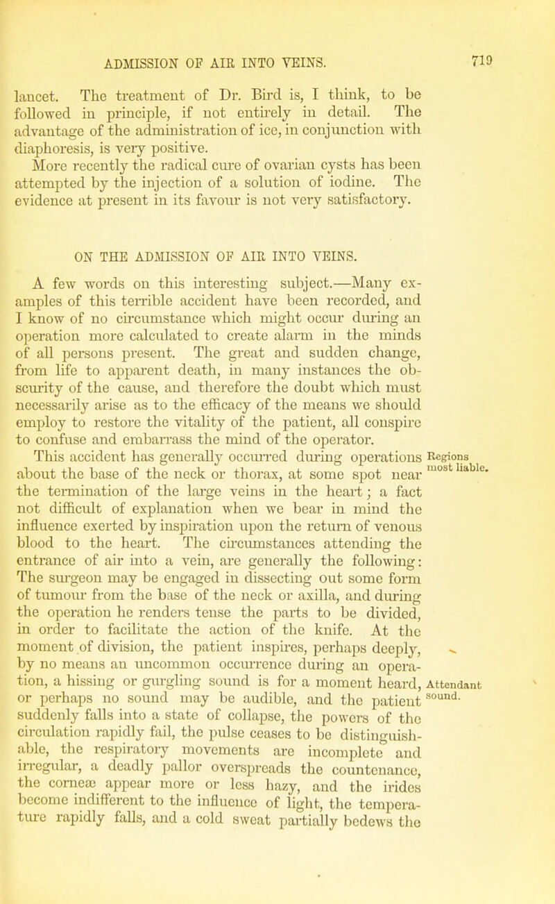 laucet. The treatment of Dr. Bird is, I think, to be followed in principle, if not entirely in detail. The advantage of the administration of ice, in conjunction with diaphoresis, is veiy positive. More recently the radical cm-e of ovarian cysts has been attempted by the injection of a solution of iodine. The evidence at present in its favour is not very satisfactory. ON THE ADMISSION OF AIR INTO VEINS. A few words on this interesting subject.—Many ex- amples of this teiTible accident have been recorded, and I know of no circumstance which might occm* dm-ing an operation more calcidated to create alarm in the minds of all persons present. The great and sudden change, from life to apparent death, in many instances the ob- scurity of the cause, and therefore the doubt which must necessarily arise as to the efficacy of the means we should employ to restore the vitality of the patient, all conspire to confuse and embarrass the mind of the operator. This accident has generally occm'red during operations Regions about the base of the neck or thorax, at some spot near ^'^^^ the teimination of the large veins in the heart; a fact not difficult of explanation when we bear in mind the influence exerted by inspiration upon the retimi of venous blood to the heart. The ch'cumstauces attending the entrance of air into a vein, are generally the following: The sm'geon may be engaged in dissecting out some form of tumour from the base of the neck or axilla, and during the operation he renders tense the parts to be divided, in order to facilitate the action of the knife. At the moment of division, the patient inspu'es, perhaps deeply, by no means an uncommon occmTence during an opera- tion, a hissing or gurgling sound is for a moment heard. Attendant or perhaps no sound may be audible, and the patient suddenly falls into a state of collapse, the powers of the circulation rapidly fail, the pidse ceases to be distincuish- able, the respiratory movements are incomplete' and in-egular, a deadly pallor overspreads the countenance, the cornea) appear more or less hazy, and the irides become indifferent to the influence of light, the tempera- tm-e rapidly falls, and a cold sweat partially bedews the