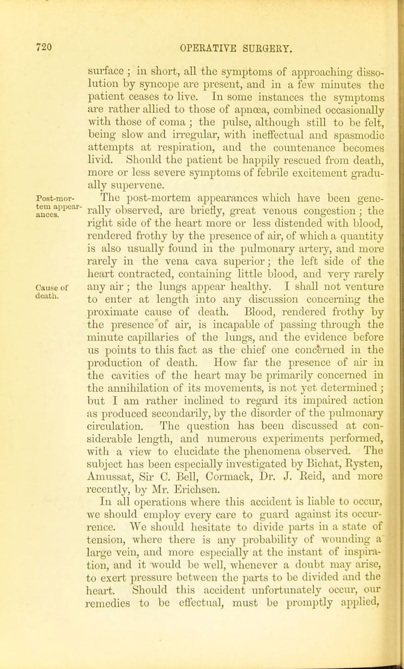 sui-face ; in short, all the symptoms of approaching disso- lution by syncope are present, and in a few minutes the patient ceases to live. In some instances the symptoms are rather allied to those of apnoea, combined occasionally with those of coma; the pulse, although still to be felt, being slow and irregular, with ineffectual and spasmodic attempts at respiration, and the countenance becomes livid. Should the patient be happily rescued from death, more or less severe symptoms of febrile excitement gi-adu- ally supervene. Post-mor- The post-mortem appearances wliich have been gene- aucos?^^'^^' ^'''■^^y observed, are briefly, gi-eat venous congestion; the right side of the heart more or less distended with blood, rendered frothy by the presence of air, of which a quantity is also usually found in the pulmonary artery, and more rarely in the vena cava superior; the left side of the heart contracted, containing little blood, and very rarely Cause of any air ; the lungs appear healthy. I shall not ventm-e death. enter at length into any disc\iSsion concemiug the proximate cause of death. Blood, rendered frothy by the presence of air, is incapable of passing through the minute capillaries of the lungs, and the evidence before us points to this fact as the chief one concferned in the production of death. How far the presence of air in the cavities of the heart may be jirimarily concerned in the annihilation of its movements, is not yet determined; but I am rather inclined to regard its impaired action as produced secondarily, by the disorder of the piUmonaiy circidation. The question has been discussed at con- siderable length, and numerous experiments performed, with a view to elucidate the phenomena observed. The subject has been especially investigated by Bichat, Rysteu, Amussat, Su- C. Bell, Cormack, Dr. J. Reid, and more recently, by Mr. Erichsen. In all operations where this accident is liable to occm-, Ave should employ every care to guard against its occm-- rence. We should hesitate to divide parts in a state of tension, where there is any probability of wounding a large vein, and more especially at the instant of inspira- tion, and it Avoidd be well, whenever a doubt may arise, to exert pressure between the parts to be divided and tlie heart. Should this accident unfortunately occur, our remedies to be effectual, must be promptly applied,