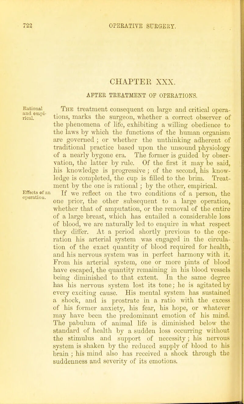 CHAPTEE AFTER TREATMENT OF OPERATIONS. and°^^- treatment consequent on large and critical opera- rkal.^^^' tions, marks the surgeon, whether a con-ect obsei^er of the phenomena of life, exhibiting a Avilliug obedience to the laws by which the functions of the human organism are governed ; or whether the unthinking adherent of traditional practice based upon the unsound jihysiology of a nearly bygone era. The former is guided by obser- vation, the latter by rale. Of the first it may be said, his knowledge is progi'essive ; of the second, his know- ledge is comjjleted, the cup is filled to the brim. Treat- ment by the one is rational; by the other, empirical, o ^ration If we reflect on the two conditions of a person, the one prior, the other subsequent to a large operation, whether that of amputation, or the removal of the entu-e of a large breast, which has entailed a considerable loss of blood, we are naturally led to enquire in what respect they differ. At a period shortly previous to the ope- ration his arterial system was engaged in the circvda- tion of the exact quantity of blood requii'ed for health, and his neiwous system was in perfect hai'mony with it. From his arterial system, one or more pints of blood have escaped, the quantity remaining in his blood vessels being diminished to that extent. In tlie same degree has his neiwous system lost its tone; he is agitated by every exciting cause. His mental system has sustained a shock, and is prostrate in a ratio with the excess of his former anxiety, his fear, his hope, or wliatever may have been the predominant emotion of his mind. The pabulum of animal life is diminished below the standard of health by a sudden loss occurring without the stimulus and suj^port of necessity; his nervous system is shaken by tlio reduced supply of blood to his brain ; his mind also has received a shock through the suddenness and severity of its emotions.