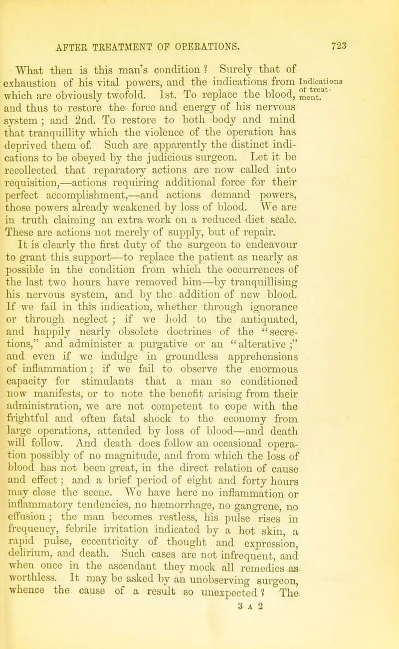 What then is this man's condition 1 Surely that of exhaustion of his vital powers, and the indications from Indications which are obviously twofold. 1st. To replace the blood, meut? and thus to restore the force and energy of his nen^ous system ; and 2nd. To restore to both body and mind that tranquillity which the violence of the operation has deprived them of Such are apparently the distinct indi- cations to be obeyed by the judicious surgeon. Let it be recollected that reparatory actions are now called into requisition,—actions requu-ing additional force for their perfect accomplishment,—and actions demand powers, those powers already weakened by loss of blood. We are in truth claiming an extra work on a reduced diet scale. These are actions not merely of supply, but of repau-. It is clearly the first duty of the sm-geou to endeavour to grant this support—to replace the patient as nearly as possible in the condition from which the occurrences of the last two hours have removed him—by tranquillising his ner\'ous system, and by the addition of new blood. If we fail in this indication, whether through ignorance or through neglect ; if we liold to the antiquated, and happily nearly obsolete doctrines of the secre- tions, and administer a pm'gative or an  alterative ; and even if we indulge in groundless apprehensions of inflammation; if we fail to observe the enormous capacity for stimulants that a man so conditioned now manifests, or to note the benefit arising from their administration, we are not competent to cope with the frightful and often fatal shock to the economy from large operations, attended by loss of blood—and death will follow. And death does follow an occasional opera- tion possibly of no magnitude, and from which the loss of blood has not been gi-eat, in the direct relation of cause and effect; and a brief period of eight and forty hours may close the scene. We have here no inflammation or inflammatory tendencies, no hsemorrhage, no gangrene, no cftusion ; the man becomes restless, his pulse rises in frequency, febrile in-itation indicated by a hot skin, a rapid pulse, eccentricity of thought and expression, delirium, and death. Such cases are not infrequent, and when once in the ascendant they mock all remedies as worthless. It may be asked by an unobserviug surgeon, whence the cause of a result so unexpected ? The