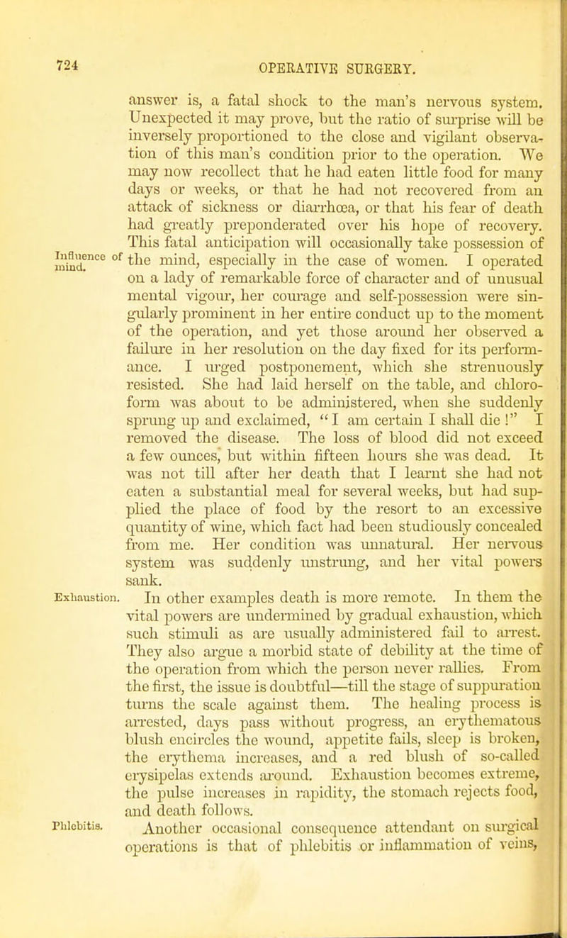 answer is, a fatal shock to the man's nervous system. Unexpected it may prove, but the ratio of sui-prise wUl be inversely proportioned to the close and vigilant observa- tion of this man's condition prior to the ojDcration. We may now recollect that he had eaten little food for many days or weeks, or that he had not recovered from an attack of sickness or diarrhoea, or that his fear of death had greatly preponderated over his hope of recovery. This fatal anticipation will occasionally take possession of Inmd^'^^ °^ ^^'^ mind, especially in the case of women. I operated on a lady of remarkable force of character and of unusual mental vigour, her corn-age and self-possession were sin- gularly prominent in her entire conduct up to the moment of the operation, and yet those aroimd her observed a failure in her resolution on the day fixed for its perform- ance. I lu'ged postponement, which she strenuously resisted. She had laid herself on the table, and cliloro- form was about to be administered, when she suddenly sprung up and exclaimed, I am certain I shall die ! I removed the disease. The loss of blood did not exceed a few ounces, but within fifteen hom-s she was dead. It was not tiU after her death that I learnt she had not eaten a substantial meal for several weeks, but had sup- j)lied the place of food by the resort to an excessive quantity of wine, which fact had been studiously concealed from me. Her condition was imnatural. Her nei-vous system was suddenly imstrung, and her vital powera sank. Exhaustion. In other examples death is more remote. In them the vital powers are undermined by gi-adual exhaustion, which such stimuli as are iisually administered fail to airest. They also argue a morbid state of debility at the time of the operation from which the person never rallies. From the first, the issue is doubtful—till the stage of suppm-atiou turns the scale against them. The healing pi-ocess is arrested, days pass without progi-ess, an erythematous blush encircles the wound, appetite fails, sleep is broken, the erythema increases, and a red blush of so-called eiysipelas extends ai'ound. Exhaustion becomes extreme, tlie pulse increases in rapidity, the stomacli rejects food, and deatli follows. Phlebitis. Another occasional consequence attendant on surgical operations is that of phlebitis or inflammation of veins,