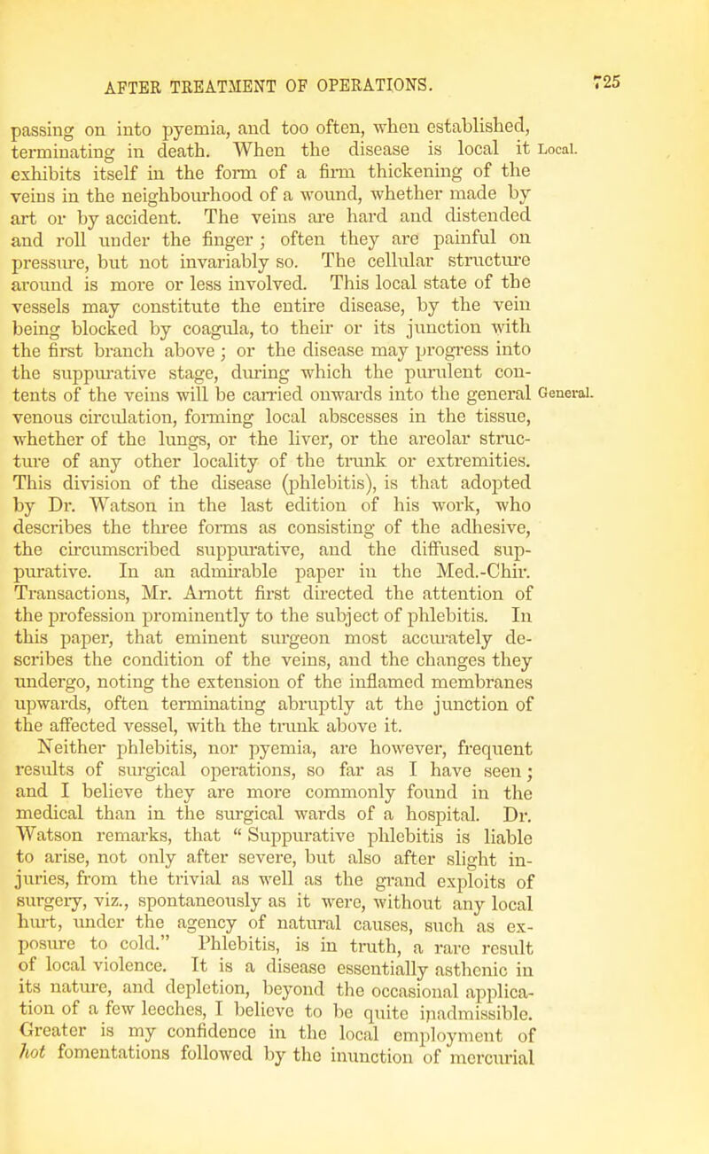 passing on into pyemia, and too often, wlieu established, terminating in death. When the disease is local it Local, exhibits itself in the foi-m of a finn thickening of the veins in the neighbourhood of a wound, whether made by art or by accident. The veins are hard and distended and roll under the finger ; often they are painful on pressiu-e, but not invariably so. The cellular structui-e ai'ound is more or less involved. This local state of the vessels may constitute the entire disease, by the vein being blocked by coagula, to their or its junction with the first branch above ; or the disease may progi-ess into the suppui-ative stage, during which the punilent con- tents of the veins will be carried onwards into the general General, venous circulation, fonning local abscesses in the tissue, whether of the lungs, or the liver, or the areolar struc- ture of any other locality of the tnmk or extremities. This division of the disease (phlebitis), is that adopted by Dr. Watson in the last edition of his work, who describes the three forms as consisting of the adhesive, the circumscribed suppurative, and the difiused sup- purative. In an admirable paper in the Med.-Chir. Transactions, Mr. Amott first directed the attention of the profession prominently to the subject of phlebitis. In this paper, that eminent surgeon most accm-ately de- scribes the condition of the veins, and the changes they undergo, noting the extension of the inflamed membranes upwards, often terminating abruptly at the junction of the affected vessel, with the tmnk above it. Neither phlebitis, nor pyemia, are however, frequent results of surgical operations, so far as I have seen; and I believe they are more commonly found in the medical than in the sm'gical wards of a hospital. Dr. Watson remarks, that  Suppurative phlebitis is liable to arise, not only after severe, but also after slight in- juries, from the trivial as well as the grand exploits of Burgeiy, viz., spontaneously as it were, without any local hm-t, under the agency of natural causes, such as ex- posure to cold. Phlebitis, is in truth, a rare result of local violence. It is a disease essentially asthenic in its natm-e, and depletion, beyond the occasional applica- tion of a few leeches, I believe to be quite inadmissible. Greater is my confidence in the local employment of hot fomentations followed by the inunction of mercurial