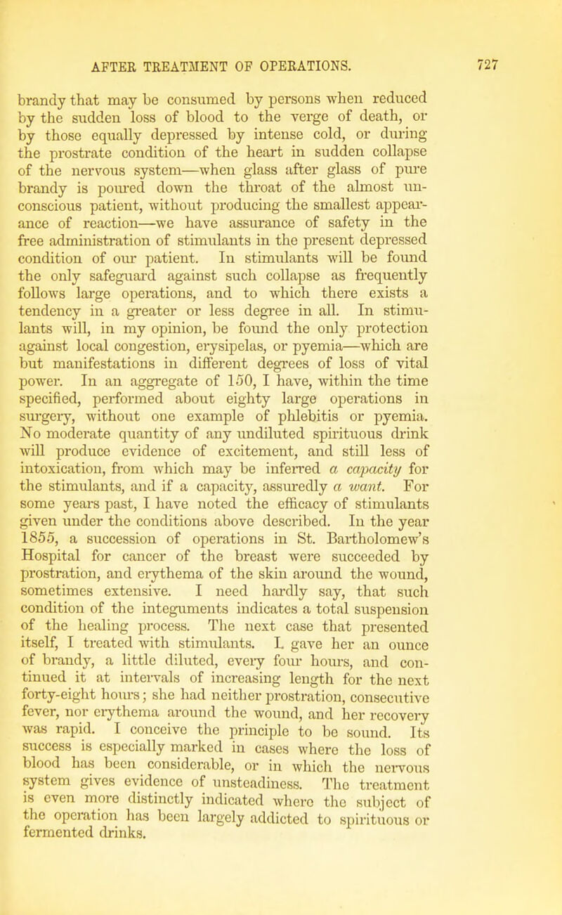 brandy that may be consiimed by persons when reduced by the sudden loss of blood to the verge of death, or by those equally depressed by intense cold, or diu-ing the prostrate condition of the heart in sudden collapse of the uervoiis system—when glass after glass of pui-e brandy is poiu-ed down the throat of the almost im- conscious patient, without producing the smallest appeai'- ance of reaction—we have assurance of safety in the free administration of stimulants in the present depressed condition of om- patient. In stimulants will be foimd the only safeguai-d against such collapse as frequently follows large operations, and to which there exists a tendency in a greater or less degree in all. In stimu- lants will, in my opinion, be found the only protection against local congestion, erysipelas, or pyemia—which are but manifestations in different degi-ees of loss of vital power. In an aggregate of 150, I have, within the time specified, performed about eighty large operations in sui'gery, without one example of plilebitis or pyemia. No moderate quantity of any undiluted spirituous drink will produce evidence of excitement, and stiU less of intoxication, from which may be infen'ed a cajxicity for the stimulants, and if a capacity, assiuredly a want. For some years past, I have noted the efficacy of stimulants given under the conditions above described. In the year 1855, a succession of operations in St. Bartholomew's Hospital for cancer of the breast were succeeded by prostration, and erythema of the skin aroimd the wound, sometimes extensive. I need hardly say, that such condition of the integuments indicates a total suspension of the healing process. The next case that presented itself, I treated with stimulants. L gave her an ounce of brandy, a little diluted, eveiy fom- hours, and con- tinued it at intervals of increasing length for the next forty-eight hom's; she had neither prostration, consecutive fever, nor ciytheraa around the wound, and her recoveiy was rapid. I conceive the principle to be sound. Its success is especially marked in cases where the loss of blood has been considerable, or in which the nervous system gives evidence of unsteadiness. The treatment is even more distinctly indicated where the subject of the operation lias been largely addicted to spirituous or fermented drinks.