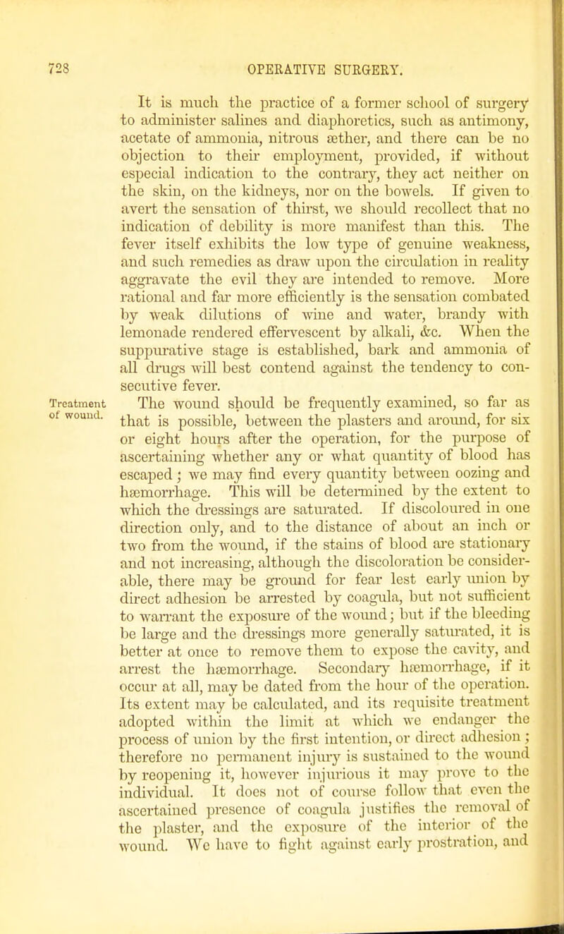 It is much the practice of a former school of surgery to admiuister saliues and diaphoretics, such as antimony, acetate of ammonia, nitrous sether, and tliere can be no objection to their employment, provided, if witliout especial indication to the contrary, they act neither on the skin, on the kidneys, nor on the bowels. If given to avert the sensation of thirst, we should recollect that no indication of debility is more manifest than this. The fever itself exhibits the low type of genuine weakness, and such remedies as draw upon the circulation in reahty aggravate the evil they are intended to remove. More rational and far more efficiently is the seiisation combated by weak dilutions of wine and water, brandy with lemonade rendered effervescent by alkali, tkc. When the suppm-ative stage is established, bark and ammonia of all drugs will best contend against the tendency to con- secutive fever. Treatment The wound should be frequently examined, so far as of wound. ^Yiat is possible, between the plasters and around, for six or eight hours after the operation, for the purpose of ascertaining whether any or what quantity of blood has escaped; we may find every quantity between oozing and haemorrhage. This will be detei-miued by the extent to which the ch-essings are saturated. If discoloured in one direction only, and to the distance of about an inch or two from the wound, if the stains of blood ai-e stationaiy and not increasing, although the discoloration be consider- able, thei-e may be ground for fear lest early union by direct adhesion be arrested by coagTila, but not sufficient to wan-ant the exposure of the woxmd; but if the bleeding be large and the di-essings more generally satm-ated, it is better at once to remove them to expose the cavity, and arrest the lieemorrhage. Secondaiy htemon-hage, if it occur at all, may be dated from the hour of the operation. Its extent may be calculated, and its requisite treatment adopted within the limit at which we endanger the process of union by the first intention, or direct adhesion ; therefore no permanent injury is sustained to the wound by reopening it, however injiirious it may prove to the individual. It docs not of course follow that even the ascertained presence of coagula justifies the removal of the plaster, and the exposure of the interior of the wound. We liavc to figlit against early prostration, and