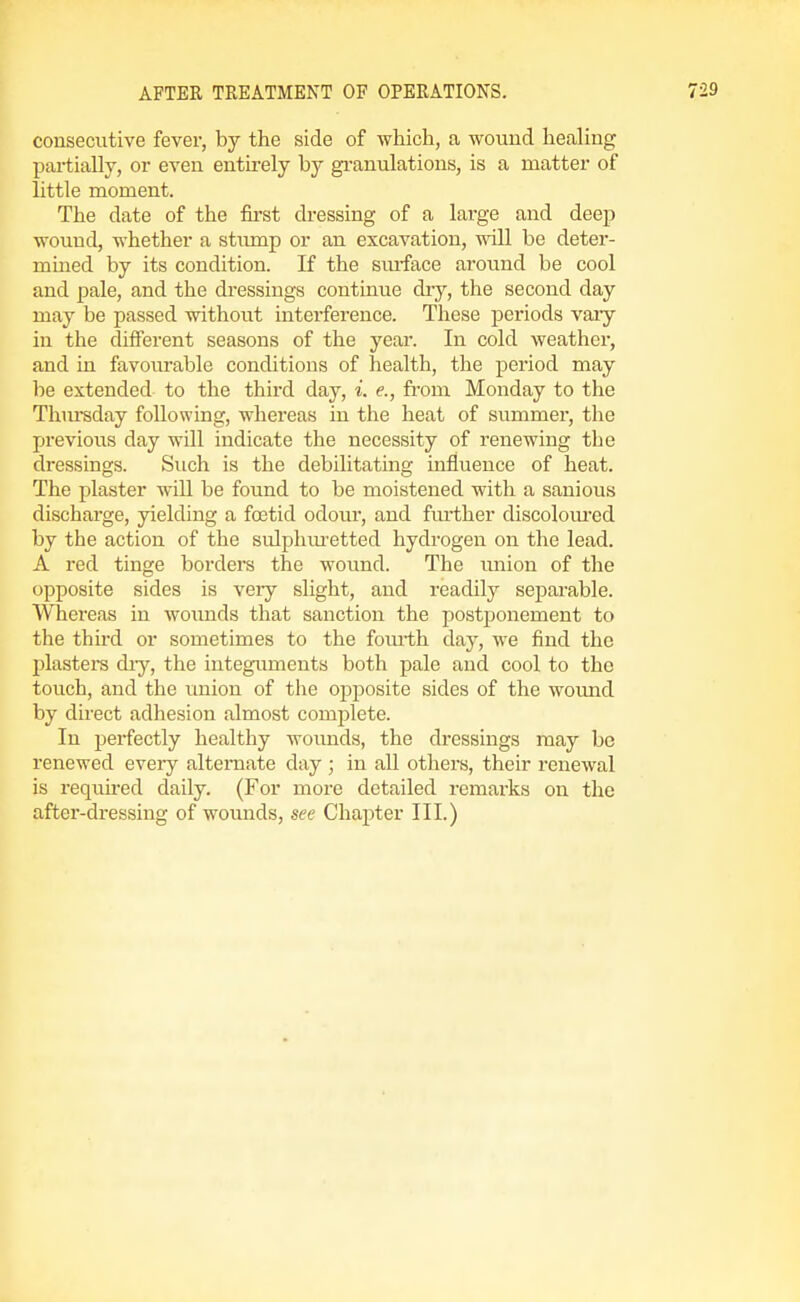 consecutive fever, by the side of ■which, a wound healing partially, or even entirely by gi-anulations, is a matter of little moment. The date of the first dressing of a large and deep wound, whether a stump or an excavation, will be deter- mined by its condition. If the smface around be cool and pale, and the di-essings continue dry, the second day may be passed without interference. These periods vaiy in the different seasons of the year. In cold weather, and in favourable conditions of health, the period may be extended to the third day, i. e., from Monday to the Thiu-sday following, whereas in the heat of summer, the previous day will indicate the necessity of renewing the dressings. Such is the debilitating influence of heat. The plaster will be found to be moistened with a sanious discharge, yielding a foetid odour, and further discoloiu'ed by the action of the sulpluuetted hydrogen on the lead. A red tinge borders the wound. The union of the opposite sides is very slight, and readily separable. Whereas in woimds that sanction the postponement to the thhd or sometimes to the fomlh day, we find the plasters diy, the integuments both pale and cool to the touch, and the union of the oj^posite sides of the wound by direct adhesion almost complete. In perfectly healthy wounds, the dressings may be renewed eveiy alternate day ; in all others, their renewal is requhed daily. (For more detailed remai'ks on the after-dressing of wounds, see Chapter III.)