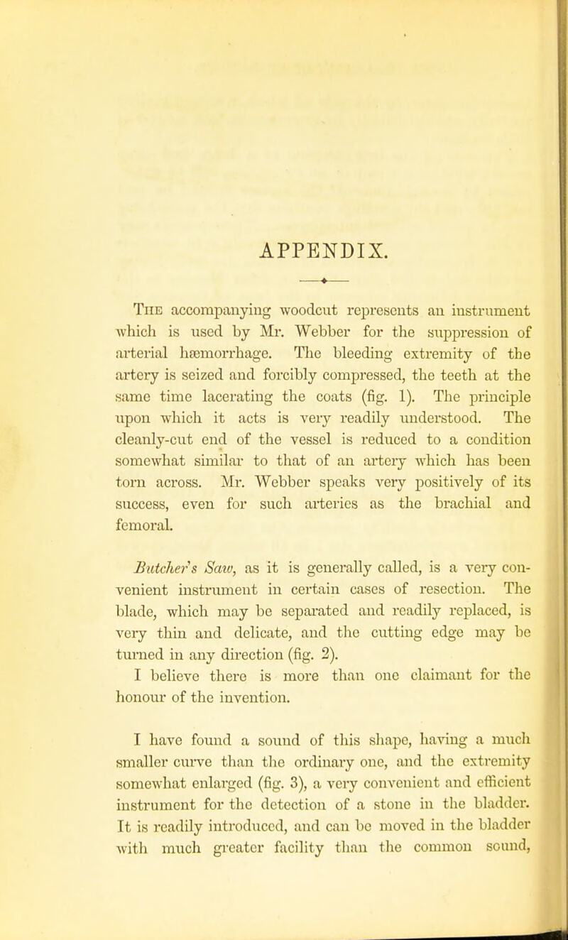 APPENDIX. The accompanying woodcut represents an instrument which is used by Mr. Webber for the suppression of arterial haemorrhage. The bleeding extremity of the artery is seized and forcibly compressed, the teeth at the same time lacerating the coats (fig. 1). The principle upon which it acts is very readily understood. The cleanly-cut end of the vessel is reduced to a condition somewhat similar to tliat of an arteiy which has been torn across. Mi'. Webber speaks very positively of its success, even for such arteries as the brachial and femoral. Butchers Saw, as it is generally called, is a very con- venient instrument in certain cases of resection. The blade, which may be separated and readily replaced, is very thin and delicate, and tlie cutting edge may be turned in any direction (fig. 2). I believe there is more than one claimant for the honour of the invention. I have found a sound of this shape, having a mucli smaller curve than tlie ordinary one, and the extremity somewhat enlarged (fig. 3), a very convenient and efficient instrument for the detection of a stone in the bladder. It is readily introduced, and can be moved in the bladder with much gi-eatcr facility than tlie common sound,