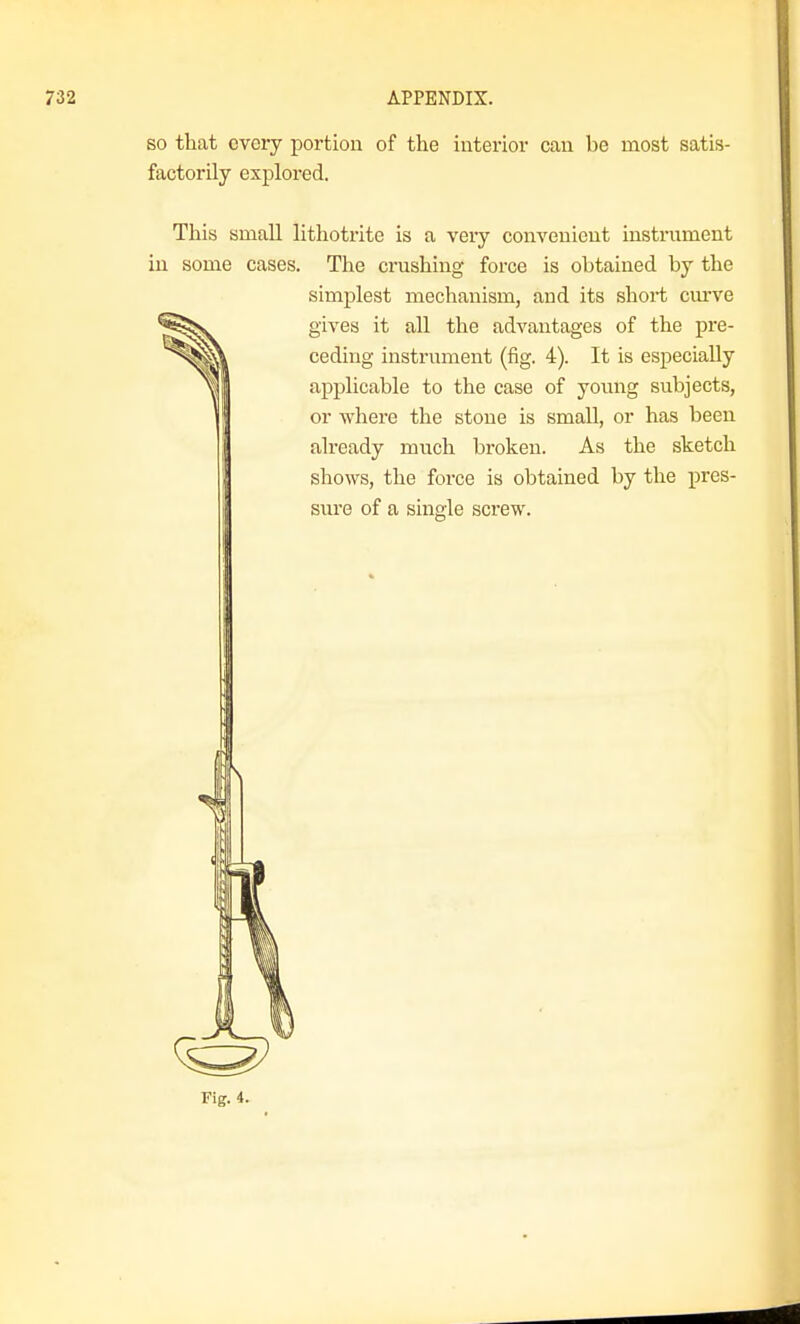 so that every portion of the interior can be most satis- factorily explored. This small lithotrite is a veiy convenient instrument in some cases. The crushing force is obtained by the simplest mechanism, and its short curve gives it all the advantages of the pre- ceding instrument (fig. 4). It is especially applicable to the case of young subjects, or where the stone is small, or has been already much broken. As the sketch shows, the force is obtained by the pres- siu'e of a single sci'ew.