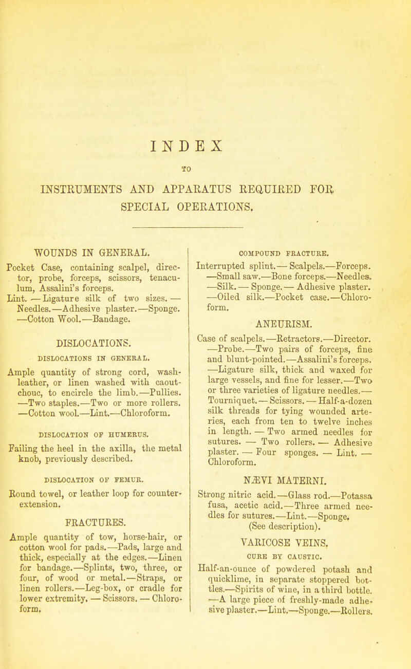 INDEX 'JO INSTRUMENTS AND APPARATUS REaUIRED FOR SPECIAL OPERATIONS. WOUNDS IN GENERAL. Pocket Case, containing scalpel, direc- tor, probe, forceps, scissors, tenacu- lum, Assalini's forceps. Lint..— Ligature silk of two sizes.— Needles.—A dhesive plaster. —Sponge. —Cotton Wool.—Bandage. DISLOCATIONS. DISLOCATIONS IN GENERAL. Ample quantity of strong cord, wash- leather, or linen washed with caout- chouc, to encircle the limb.—Pullies. —Two staples.—Two or more rollers. —Cotton wooL—Lint.—Chloroform. DISLOCATION OP HUMERUS. Failing the heel in the axilla, the metal knob, previously described. DISLOCATION OF FEMUK. Round towel, or leather loop for counter- extension. FRACTURES. Ample quantity of tow, horse-hair, or cotton wool for pads.—Pads, large and thick, especially at the edges.—Linen for bandage.—Splints, two, tliree, or four, of wood or metal.—Straps, or linen rollers.—Leg-box, or cradle for lower extremity. — Scissors. — Chloro- form, COMPOUND FRACTURE. Interrupted splint.— Scalpels.—Forceps. —Small saw.—Bone forceps.—Needles. —Silk. — Sponge. — Adhesive plaster. —Oiled silk.—Pocket case.—Chloro- form. ANEURISM. Case of scalpels.—Retractors.—Director. —Probe.—Two pairs of forceps, fine and blunt-pointed.—Assalini's forceps. ■—Ligature silk, thick and waxed for large vessels, and fine for lesser.—Two or tliree varieties of ligature needles.— Tourniquet. — Scissors. — Half-a-dozen silk threads for tying wounded arte- ries, each from ten to twelve inches in length. — Two armed needles for sutures. — Two rollers. — Adhesive plaster. — Four sponges. — Lint. — Chloroform. N^VI MATERNI. Strong nitric acid.—Glass rod.—Potassa fusa, acetic acid.—Three armed nee- dles for sutures.—Lint.—Sponge. (See description). VARICOSE VEINS. CURE BY CAUSTIC. Half-an-ounce of powdered potash and quicklime, in separate stoppered bot- tles.—Spirits of wiue, in a third bottle. —A large piece of freshly-made adhe- sive plaster.—Lint.—Sponge.—Rollers.