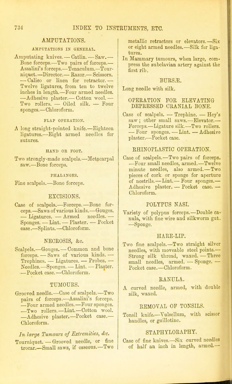 AMPUTATIONS. AMPUTATIONS IN GENERAL. Amputating knives. — Catlin. ■—• Saw, — Bone forceps.—Two pairs of forceps.— Assalini's forceps.—Tenaculum.—Tour- niquet.—Director.— Razor.— Scissors. — Calico or linen for retractor. — Twelve ligatures, from ten to twelve inches in length.—Four armed needles. —Adhesive plaster.— Cotton wool. — Two rollers. — Oiled sUk. — Four sponges.—Chloroform. FLAP OPERATION. A long straight-pointed knife.—Eighteen ligatures.—Eight armed needles for sutures. HAND OR FOOT. Two strongly-made scalpels.—Metacarpal saw.—Bone forceps. PHALANGES. Fine scalpels.—Bone forceps. EXCISIONS. Case of scalpels.—Forceps.—Bone for- ceps.—Saws of various kinds.—Gouges. — Ligatures. — Armed needles. — Sponges. — Lint. — Plaster. — Pocket case.—Splints.—Chloroform. NECROSIS, &c. Scalpels.—Gouges. — Common and bone forceps. — Saws of various kinds. — Trephines. —- Ligatures. — Probes. — Needles.—Sponges. — Lint. —Plaster. —Pocket case.—Chloroform. TUMOURS. Grooved needle.—Case of scalpels.—Two pairs of forceps.—Assalini's forceps. —Four armed needles.—Four sponges. —Two rollers.—Lint.—Cotton wool. —Adhesive plaster.—Pocket case.— Chloroform. In large Tumours of Extremities, Xr. Tourniquet. — Grooved needle, or fine trocar.—Small saws, if osseous.—Two metallic retractors or elevators.—Six or eight armed needles.—Silk for liga- tures. In Mammary tumours, when large, com- press the subclavian artery against the first rib. BURS^. Long needle with silk. OPERATION FOR ELEVATING DEPRESSED CRANIAL BONE. Case of scalpels. — Trephine. — Hey's saw ; other small saws.—Elevator.— Forceps.—Ligature silk.—Two rollers. — Four sponges. — Lint. — Adhesive plaster.—Pocket case. RHINOPLASTIC OPERATION. Case of scalpels.—Two pairs of forceps. —Four small needles, armed.—Twelve minute needles, also armed.—Two pieces of cork or sponge for aperture of nostrils.—Lint.— Four sponges.— Adhesive plaster. — Pocket case. — Chloroform. POLYPUS NASI. Variety of polypus forceps.—Double ca- nula, with fine wire and silkworm gut. —Sponge. HARE-LIP. Two fine scalpels.—Two straight silver needles, with moveable steel points.— Strong silk thread, waxed. — Three small needles, armed. — Sponge. — Pocket case.—Chloroform. RANULA. A curved needle, armed, with double silk, waxed. REMOVAL OP TONSILS. Tonsil knife.—Vulsollura, with scissor handles, or guillotine. STAPHYLORAPHY. Case of fine knives.—Six curved needles of half an inch in length, armed.—