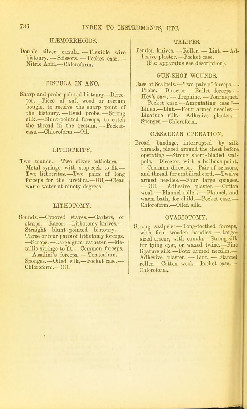 HJIMORRHOIDS. Double silver canula. — Flexible wire bistoury. —Scissors. —Pocket case.— Nitric Acid.—Chloroform. FISTULA IN ANO. Sharp and probe-pointed bistoury—Direc- tor.—Piece of soft wood or rectum bougie, to receive the sharp point of the bistoury.—Eyed probe.—Strong silk.—Blunt-pointed forceps, to catch the thread in the rectum.—Pocket- case. —Chloroform.—OiL LITHOTRITY. Two sounds. — Two silver catheters.— Metal syringe, with stop-cock to fit.— Two lithotrites.—Two pairs of long forceps for the urethra.—Oil.—Clean ■warm water at ninety degrees. LITHOTOMY. Sounds.—Grooved staves.—Garter.s, or straps. —Razor. —Lithotomy knives. — Straight blunt - pointed bistoury. — Three or four pairs of lithotomy forceps. —Scoops.—Large gum catheter.-—Me- tallic syringe to fit.—Common forceps. —Assalini's forceps. — Tenaculum.— Sponges.—-Oiled silk,—Pocket case.— Chloroform.—Oil. TALIPES. Tendon knives. —Roller. — Lint. —Ad- hesive plaster.—Pocket case. (For apparatus see description). GUN-SHOT WOUNDS. Case of Scalpels.—Two pair of forceps.— Probe. —Director. —Bullet forceps.— Hey's saw. — Trephine. —Tourniquet. —Pocket case.—Amputating case ?— Linen.—Lint.—Four armed needles.— Ligature silk.—Adhesive plaster,— Sponges. —Chloroform, CJISAREAN OPERATION, Broad bandage, interrupted by silk threads, placed around the chest before operating.—Strong short-bladed scal- pels.—Director, with a bulbous point. —Common director.—Pair of scissors, and thread for umbilical cord.—Twelve armed needles.—Four large sponges. — Oil. — Adhesive plaster. — Cotton wool. — Flannel i-oller. — Flannel, and warm bath, for child.—Pocket case.— Chloroform.—Oiled silk. OVARIOTOMY. Strong scalpels. —Long-toothed forceps, with firm wooden handles. — Large- sized trocar, with canula.—Strong silk for tying cyst, or waxed twine.—Fine ligature silk.—Four armed needles.— Adhesive plaster. — Lint. — Flannel roller.—Cotton wool.—Pocket case.—