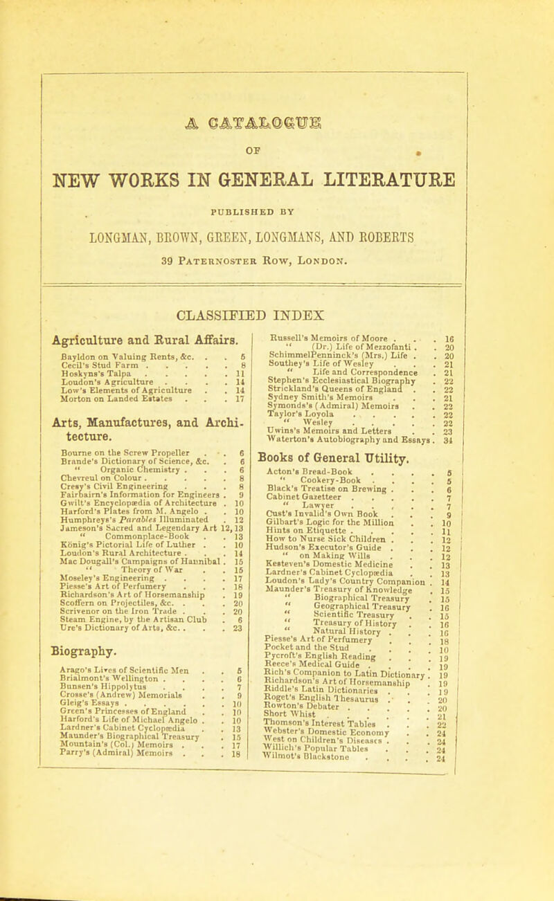 NEW WORKS IN GENERAL LITERATURE PUBLISHED BY LONGMAN, BEOWN, GREEN, LONGMANS, AND ROBERTS 39 Paternoster Row, London. CLASSIFIED INDEX Agriculture and Rural Affairs. Bayldon on Valuing Rents, &c. . . 6 Cecil's Stud Farm 8 Uoskyns's Talpa 11 liOudon's Agriculture . . . . 14 Low's Elements of Agriculture . , 14 Morton on Landed Eitates . , .17 Arts, Manufactures, and Arclii- tecture. Bourne on the Screw Propeller Brande's Dictionary of Science, &c.  Organic Chemistry , Che\Teul on Colour .... CreBv's Civil Engineering Fairbairn's Information for Engineers GwilL's Encyclopedia of Architecture Harford's Plates from M. Angelo . Humphreys's Parables Illuminated Jameson's Sacred and Legendary Art  Commonplace-Book Kbnig'a Pictorial LiTe of Luther . Loudon's Rural Architecture . Mac Dougall's Campaigns of Hannibal  Theory of War Moseley's Engineering . Piesse'a Art of Perfumery Richardson's Art of Horsemanship Scoti'crn on Projectiles, &c. . Scriveuor on the Iron Trade . Steam Engine, by tlie Artisan Club Ure'B Dictionary of Arts, &c. . Biography. Arago'9 Lircs of Scientific Men Brialmont's Wellington . Bunsen'a Hippolytus Crosse's (Andrew) Memorials Gleig's Essays .... Green's PrLncepRes of England Harford's Life of Michael Angelo Lardner's Cabinet Cyclopredia Maunder's Biographical Treasury Mountain's (Col.) Memoirs . Parry's (Admiral) Memoirs . Russell's Memoirs of Moore .  X^'') ^'^^ of Mezzofonti . SchimmelPenninck's (Mrs.) Life . Southey'8 Life of Wesley  Life and Correspondence Stephen's Ecclesiastical Biography Strickland's Queens of Englantf . Sydney Smith's Memoirs Symonds's (Admiral) Memoirs Taylor's Loyola  Wesley Uwina's Memoirs and Letters VVaterton's Autobiography and Essays . Books of General Utility. Acton's Dread-Book  Cookery-Book Black's Treatise on Brewing Cabinet Gazetteer  Lawyer Ctist's Invalid's Own Book Gilbart's Logic for the Million Hints on Etiquette . How to Nurse Sick Children Hudson's Executor's Guide  on Making Wills Kesteven's Domestic Medicine Lardner's Cabinet Cyclopedia Loudon's Lady's Country Companion Maunder's Tieasurv of Knowledge  Biogriiphical Treasury  Geographical Treasury  Scientific Treasury  Treasury of History  Natural History , Piesse's Art of Perfumery Pocket and the Stud Pycroft'a English Reading . Reece'p Medical Guide . Rich's Companion to Latin Dictionary Richardson's A rt of IIorBemanship Riddle's Latin Dictionaries . Roget'e Enclish Thesaurus . Rowton'B Debater . Short Whist ...'.* Thomson's Interest Tables *. Webster's Domestic Economy West on Children's Diecasts . Willich's Popular Tables ■\Vilmot'« Dlackstone 16 20 20 21 21 22 22 21 22 22 22 23 3i