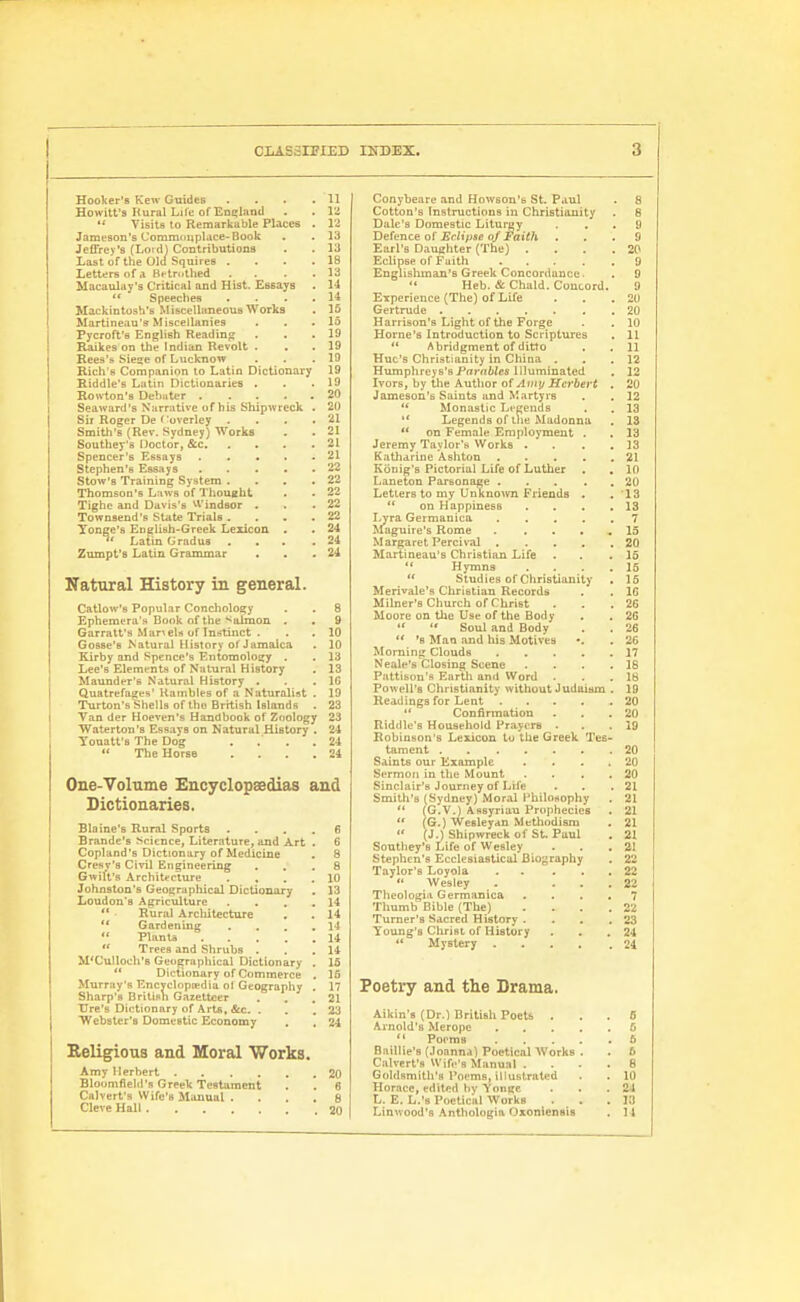 Hooker's Kew Guides . . . .11 Hewitt's Rural Liie of EoErland . . lli •* Visits to Remarkable Places . 12 Jameson's Commoitpldce-Book . . 13 Jeffrey's (Loid) Contributions . . 13 Last of the Old Squires . . . .18 Letters of a Bftrothed . . . .13 Macaulay's Critical and Hist. Essays . H Speeches . . . .14 Mackintosh's Misceliimeous Works . 15 Martineau's Miscellanies . . .15 Pycroffs English Reading . . . 19 Raikes on the Indian Revolt . . . 19 Rees'a Siese of Lucknow . . .19 Rich's Companion to Latin Dictionary 19 Riddle's Latin Dictionaries . . .19 Row-ton's Debater 20 I Seaward's Narrative of his Shipivreck . 20 Sir Roger De f'overley . . . .21 Smith's (Rev. Sydney) Works . . 21 Southey'a DoctoV, &c 21 Spencer's Essays 21 Stephen's Essays 22 Stow's Training System . . . .22 Thomson's L;tws of Thoucht . . 22 Tighc and Davis's ^■Vindsor . . .22 Townaend's State Trials . . . .22 Yonge's English-Greek Lexicon . . 24 Latin Gradus ... .24 Zumpt's Latin Grammar . . .24 Natural History in general. Catlow's Popular Conchology . . 8 Ephemera's Book of the 'Salmon . . 9 Garralt's Mariels of Instinct . . . 10 Gosse's Natural History of Jamaica . 10 Kirby and Spence's Entomology . . 13 Lee's Elements of Niitural History . 13 ! Maunder's Natural History . . .16 t Quatrefages' Kainbles of a Naturalist . 19 I Turton's Shells of tbu British Islands . 23 I Van der Hoeven's Handbook of Zoology 23 j Waterton's Essays on Natural History . 24 Youatf 8 The Dog . . . .24 The Horse . . . .24 One-Volume Encyclopaedias and Dictionaries. Blaine's Rural Sports .... 6 Brande's Science, Literature, and Art . 6 Copland's Dictionary of Medicine . 8 Cresy's Civil Engineering ... 8 Gwilt's Architt-clure . , . .10 Johnston's Geographical Dictionary . 13 Loudon's Agriculture .... 14 *' ■ Rural Architecture . . 14 Gardening . . . .14 Plants 14 Trees and Shrubs . . .14 M*CuUoch'B Geographical Dictionary . 15 ** Dictionary of Commerce . 15 Murray's Encyclopiedia ot Geography . 17 Sharp's British Gazetteer . , .21 Tire's Dictionary of Arts, &c. . . ,23 Webster's Domestic Economy . . 24 Eeligions and Moral Works. Amy Herbert 20 Bloumfield'fi Greek Testament . . 6 Calvert's Wifu's Manual . . .8 Cleve Hall 20 Conybeare and Howson's St. Paul . 8 Cotton's Instructions in Christianity . 8 Dale's Domestic Liturgy ... 9 Defence ot Eclipse of Faith ... 9 Earl's Daughter (The) . . . .20 Eclipse of Faith 9 Englishman's Greek Concordance. . 9 Heb. & Chald. Concord. 9 Experience (The) of Life . . .20 Gertrude 20 Harrison's Light of the Forge . , 10 Home's Introduction to Scriptures . 11 Abridgment of ditto . . 11 Hue's Christianity in China . . .12 Humphreys's Prti'rtWcs Illuminated . 12 Ivors, by the Author of AmtjHerbert . 20 Jameson's Saints and Martyrs . . 12 Monastic Legends . . 13 '* Legends of tlie Madonna , 13 on Female Employment . . 13 Jeremy Taylor's Works . . . ,13 Katharine Ashton 21 Konig's Pictorial Life of Luther . , 10 Laneton Parsonage 20 Letters to my Unknown Friends . . '13 on Happiness . . . .13 Lyra Germanica 7 Maguire's Rome . . . . , 15 Margaret Percival 20 Martineau's Christian Life . . .15 Hymns . . . .15 Studies of Christianity . 15 Merivale's Christian Records . . 16 Milner's Church of Christ . . .26 Moore on the Use of the Body . . 2G '* Soul and Body . . 26 '8 Mao and his Motives •. . 26 Morning Clouds 17 Neale's Closing Scene . . . .18 Pattison's Earth and Word . . .18 Po^veil's Christianity without Judaism . 19 Headings for Lent 20 Confirmation . . .20 Riddle's Household Prayers . . .19 Robinson's Lexicon to the Greek Tes- tament 20 Saints our Example . . . . 20 Sermon in the Mount . . . .20 Sinclair's Journey of Life . . .21 Smith's (Sydney) Moral I'bilonophy . 21 '* (G.V.) Assyrian Prophecies . 21 (G.) Wesleyan Methodism . 21 (J.) Shipwreck of St. Paul . 21 Sonthey's Life of Wesley . . ,21 Stephen's Ecclesiastical Biography . 22 Taylor's Loyola 22 Wesley . ... 22 Theologia Germanica .... 7 Thumb Bible (The) .... 22 Turner's Sacred History . . . ,23 Young's Christ of History . . .24 *' Mystery 24 Poetry and the Drama. Aikin'fi (Dr.l British Poets ... 6 Arnold's Merope G Porms 6 Buillie's (Joanna) Poetical Works . . 6 Calvert's Wife's Manual . ... 8 Goldsmith's Poems, illustrated . . 10 Horace, edited bv YonRC . . .24 L. E. L.'s Poetical Works . , . 13 Linwood's Anthologia Oxoniensis , 14