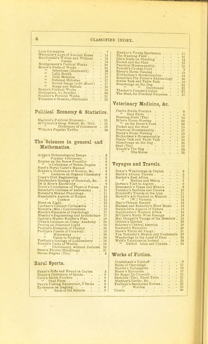 Lyra Geimanica . . . , Maciiulay'3 Lavs of Ancient Uome MacDonald'B within and Without *' Poems Montgomery's Poptical Works Moore's Poetical NVorks .  Selections (illustrated)  Lalla Rookh  Irish Melodies .  National Melodies Sacred Sonfis (with Mus  Songs and Ballads Reade'B Poetical Works . Shakspeare, by Bowdler . Southey's Poetical Works Thomson's Seasons, illustrated . 7 . 11 . 15 . 14 . 20 . 20 . 26 . n . 17 . 17 . 17 . 16 . 19 . 20 . 21 Political Economy & Statistics. Maclcod's Political Economy . . . 15 M'Culloclra Geofj. Statist. &c. Diet. . 15  Dictionary of Commerce . 15 Willich's Popular Tables , , 24 The Sciences in general and Mathematics. Arago'B Meteorological Essays . . 5  Popular Astronomy ... 5 Bourne on the Screw Propeller . . 6  's Catechism of Steam-Engine . 6 Boyd'a Naral Cadet's Manual . . 0 Braude'9 Dictionary of Science, &c. . 6 *' Lectures on Organic Chemistry 6 CresT's Civil Engineering ... 8 Deldbeche'a Geology of Cornwall, &c. . 9 De la Rive's Electricity .... 9 Grove's Correlation of Physical Forces . 10 Herschel's Outlines of Astronomy . ,11 Holland's Mental Physiology . . ,11 Humboldt's Aspects of Nature . . 12  Cosmos . . . .12 Hunt on Light 12 Lardner's Cabinet Cyclopsedia , . 13 Marcet'B (Mrs.) Conversations . . 15 Morell's Elements of Psychology . . 17 Moseley's Engineering and Architecture 17 Ogilvie's Master-Builder's Plan . , 18 Owen's Lectures on Comp. Anatomy . 18 Pereira on Polarised Lieht . . . 18 PeBchel'B Elements of Physics . . 18 Phillips's Fossils of Cornwall. . . 13  Mincralog^y . . . .18 *' Guide to Geology . . .18 Portlock's Geology of Londonderry . 18 Powell's Unity of Worlds . . . 19 '* Christianity without Judaism 19 Smee'B Electro-Metallurgy . . . 21 Steam-Engine (The) . . C Hawker's Young Sportsman . . li The Hunting-Field {q Idle'B Hints on Shooting ' 12 Pocket and the Stud ..,',* 10 Practical Horeeraanship. '. \ ' \Q Pycroft'9 Cricket-Field .... 9 Rarey's Horse-Taming . . . . ij> Richardson's Horsemanship. . .' ]g Ronalds's Fly-Fisher's Entomology 20 Stable Talk and Table Talk . . . IQ Stonehenge on the Dog . . .22   Greyhound . . 22 Thacker's Courser's Guide . . .22 The Stud, for Practical Purposes . , 10 Veterinary Medicine, &c. Cecil's Stable Practice .... 8 *' Stud Farm g Hunting-Field (The) .... ID Miles'8 Horse-Shoeing . . . .26  on the Horse's Foot . . .26 Pocket and the Stud . . , .10 Practical Horsemanship .... 10 Rarey's Horse-Taming . , . . 19 Richardson's Horsemanship . .19 Stable Talk and Table Talk . . . 10 Stonehenge on the Dog . . . .22 Stud (The) lo Youatt's The Dog 24  The Horse . . .24 Voyages and Travels. Baker's Wanderings in Ceylon . . 5 Earth's African Travels .... 5 Burton's East Africa .... 7  Medina and Mecca ... 7 Daries's Visit to Algiers .... 9 Domenech's Texas and Mexico . , 9 Forester's Sardinia and Corsica . . 10 Hinchliff's Travels in the Alps . . 11 Howitt's Art-Student in Munich . . 12  (W.) Victoria .... 12 Hue's Chinese Empire . . . . 12 Hudson and Kennedy's Mont Blanc . 12 Humboldt's Aspects of Nature . . 12 Hutchinson's Western Africa . . 12 M'Clure's North-West Passage . . 19 Mac Dougall's Voyage of XiioKesolute . 15 Osborn's Quedah 18 Scherzer's Central America . . ,20 Seaward's Narrative . . . .20 Snow's Tierra del Puego . . . .21 Von Tempskv's Mexico and Guatemala 23 Wanderings In the Land of Ham . . . 24 Weld's Vacations in Ireland . . .24  United tates and Canada . . 24 Works of Fiction. Rural Sports. Baker's Rifle and Hound in Coylon 5 Blaine's Dictionary of Sports . . . G Cecil's Stable Practice .... 8 Stud Fann 6 Davy'a Fishing Excursions, 2 Series . 9 Ephemera on Angling . . . . 9  Book of the Salmon . . 9 Cruikshank's Falstaff .... 9 Heirs of Cheveleigh .... 11 Howitt's Tallangetta .... 12 Moore's Epicurean 17 Sir Roger De Covorlcy . . . .21 Sketches (The), Three Tales . . . 21 Southey's Doctor, iS:c 21 Trollope's Barchester Towers . . . 22  Warden . • .22 Ursula 20