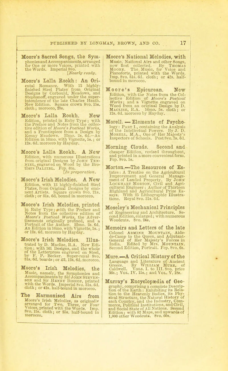 Moore's Sacred Songs, the Sym- phonies and Accompaniments, arranged lor One or more Voices, printed wltli the Words. Imperial 8vo. [Nearly read!/. Moore's Lalla Eookh: An Ori- ental Romance. With 13 highly- finished Steel Plates from Original Designs bv Corbould, Meadows, and Steplianoff, engraved under the super- intendence of the late Charles Heath. New Edition. Square crown 8vo. 15s. cloth; morocco, ffis. Moore's Lalla Kookh. liTew Edition, printed in Ruby Type ; with the Preface and Notes from the collec- tive edition of Moore's Poetical JVorks, and a Frontispiece from a Design by Kenny Meadows. .32mo. 2s. 6d.—An Edition in 16mo. with Vignette, Ss.; or 12s. 6d. morocco by Hayday. Moore's Lalla Kookh. A New Edition, with numerous Illustrations fi'om original Designs by .John Ten- NiEL, engraved on Wood by the Bro- thers Dalzibl. Fcp. 4to. [/H preparation. Moore's Irish Melodies. A New Edition, with 13 highly-finished Steel Plates, from Original Designs by emi- nent Artists. Square crown 8vo. 21s. cloth ; or 31s. 6d. bound in morocco. Moore's Irish Melodies, printed in Ruby Type; iwith the Preface and Notes from the collective edition of Moore's Poetical Works, the Adver- tisements originally prefixed, and a Portrait of the Author. S2mo. 2s. fid. An Edition in IGmo. with Vignette, 5b. ; or 12s. 6d. morocco by Hayday. Moore's Irish Melodies. Illus- trated by D. Maclise, R.A. New Edi- tion ; with 161 Designs, and the whole of the Letterpress engraved on Steel, by P. P. Becker. Super-royal 8vo. Sis. 6d. boards; or £2.12s. 6d. morocco. Moore's Irish Melodies, the Music, namely, the Symphonies and Accompaniments by Sir .John Steven- son and Sir IIbnry Bishop, pruited with the Words. Imperial 8vo. 31s. Cd. doth ; or 42s. half-bound in morocco. The Harmonised Airs from Moore's Irish Melodies, as originallv arrangod for Two, Three, or Four Voices, printed with the Words. Imp. 8vo. 158. cloth; or 258. half-bound in morocco. Moore's National Melodies, with Music. National Airs and other Songs, now first collected. By Thomas MooHE. The Music, for Voice and Pianoforte, printed with the Words. Imp. 8vo. 81s. Gd. cloth; or 123. half- bound ill morocco. Moore's Epicurean. New ; Edition, with the Notes from the Col- i lective Edition of Moore's Poetical | Works-, and a Vignette en^aved on Wood from an original Design by D. ' Maclise, H.A. 16rao. 5s. cloth; or j 128. Cd. morocco by Hayday. Morell. — Elements of Psycho- ' logy; Part I., containing the Analysis t of the Intellectual Powers. By J. D. | MoKELL, M.A., One of Her Majesty's i Inspectors of Schools. Post 8vo. 78. 6d. j Morning Clouds. Second and ; cheaper Edition, revised throughout, ' and printed in a more convenient form. Fcp. 8vo. 5s. Morton.—The Eesources of Es- tates : A Treatise on the AgricuUm'al Improvement and General Manage- ment of Landed Property. By John LocKHAKT Morton, Civil and Agri- cultural Engineer; Author of Thirteen Highland and Agricultural Prize Es- says. With 23 Litliographio lUustra- tions. Royal 8vo. 3l8. Gd. Moseley's Mechanical Principles of Engineering and Architecture. Se- cond Edition, enlarged; with numerous Woodcuts. 8vo. 248. Memoirs and Letters of the late Colonel Armine Mountain, Aide- de-Cainp to the Queen, and Adjutant- ' General of Her Majesty's Forces in India. Edited by Mrs. MonNIAiN. Second Edition, Portrait. Fcp. 8vo. 6s. Mure,—A Critical History of the Language and Literature of Ancient Greece. By William Mure, of Caldwell. Vols. I. to III. 8vo. price 36s.; Vol. rv. 15s.; and Vol. V. 188. Murray's Encyclopaedia of Geo- graphy, comprising a complete Descrip- tion of the Earth : Exhibiting its Beliv- tion to the Heavenly Bodies, its Phy- sical Structure, tlie Natural History of e.ach Country, and the Industry, Com- merce, Political Institutions, and Civil, and Social State of A11 Nations. Second Edition; with 82 Maps, and ujiwards of 1,000 other Woodcuts. 8vo. OOs.