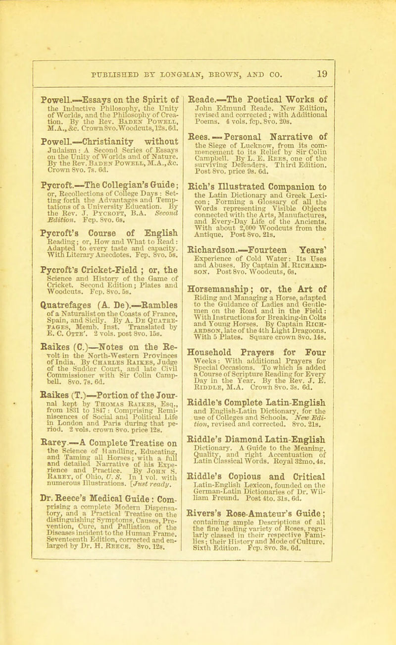 Powell.—Essays on the Spirit of the Inductive Philosophy, t)ie Unity of Worlds, .md tlio Philosophy of Crea- tion. By the Rev. BADEif Powtll, M.A.,&c. Croivn8vo.Woodcut8,12s.6d. Powell.—Christianity without Judaism : A Second Series of Essays on the Unity of Worlds and of Nature. By the Rev. Bade:? Poweli., M.A.,&c. Crown Svo. 7s. Gd. Pycroft—The Collegian's Guide; or. Recollections of College Days : Set- ting forth the Advantages and Temp- tations of a University Education. By the Rev. J. Ptchoet, B.A. Second Edition. Fcp. Svo. 6s, Pycroft's Course of English Reading; or. How and What to Read ; Adapted to every taste and capacity. With Literai-y Anecdotes. Fcp. svo. 5b. Pycroft's Cricket-Field ; or, the Science and History of the Game of Cricket. Second Edition; Pltites and Woodcuts. Fcp. Svo. 5s. Quatrefages (A. De).—Eamhles of a NaturaUst on the Coasts of France, Spain, and Sicily. By A. De Quathe- PAGES, Memb. Inst. Translated by E. C. Otte'. 2 vols, post Svo. 158. Eaikes (C.)—Notes on the Re- volt in the North-Westem Provinces of India. By Chaeles Raikes, Judge of the Sadder Court, and late Civil Commissioner with Sir Colin Camp- bell. Svo. 78. 6d. Eaikes (T.)—Portion of the Jour- nal kept by Thomas Raikes, Esq., from ISSl to 1817 : Comprisinsj Remi- niscences of Social and Political Life in London and Paris during that pe- riod. 2 vols, crown Svo. price 128. Earey.—A Complete Treatise on the Science of Handling, Educating, and Taming all Horses - with a full and detailed Narrative of his Expe- rience and Priietice. By .Iohn S Raeet, of Oliio, n. S. In 1 vol. with mmierous Illustrations. lJugt ready. Dr. Eeece's Medical Guide: Com- prising a complete Modern Dispcnsa- tory_, and a Practical Ti-eatise on the distniguishing Symptoms, Causes, Pre- vention, Cure, and Palli.ation of the Disease.'^ incident to the Human Frame. Seventeenth Edition, corrected and en- larged by Dr. H. Reecb. Svo. 12s. Eeade.—The Poetical Works of .Iohn Edmund Reade. New Edition, revised and corrected; with Additional Poems. 4 vols. fcp. Svo. 208. Eees.—Personal Narrative of the Siege of Luclcnow, fi-om its com- mencement to its Relief by Sir Colin Campbell. By L. E. Reeb, one of the surviving Defenders. Third Edition. Post Svo. price 9s. 6d. Eich's Illustrated Companion to the Latin Dictionary and Greek Lexi- con ; Forming a Glossal-}' of all the Words representing Visible Objects connected with the Arts, Manufactures, and Every-Day Life of the Ancients. With about 2,000 Woodcuts from the Antique. Post Svo. 21s. Eichardson.—Fourteen Years' Experience of Cold Water: Its Uses and Abuses. By Captain M. RiCBLARD- SOK. Post Svo. Woodcuts, Gs. Horsemanship; or, the Art of Riding and Managing a Horse, adapted to the Guidance of Ladies and Gentle- men on the Road and in the Field: With Instructions for Breaking-in Colts and Yomig Horses. By Captain RiOH- AKDSON, late of the 4th Light Dragoons. With 5 Plates. Square crown Svo. lis. Household Prayers for Fotir Weeks: With additional Praj'ers for Special Occasions. To which is added a Course of Scripture Reading for Every Day in the Year. By the Rev. J. E. Riddle, M.A. Crowli Svo. 3s. Gd. Eiddle's Complete Latin-English and English-Latin Dictionaiy, ibv the use of Colleges and Schools. New Edi- iio7t, revised and corrected. Svo. 21s. Eiddle's Diamond Latin-English Dictionary. A Guide to the Meaning, Qualitv, and right Accentuation of L.atin Classical Words. Royal 32rao. 4s. Eiddle's Copious and Critical Latin-English Lexicon, founded on the German-Latin Dictionaries of Dr. Wil- li.am Freund. Post Ito. 31s. Gd. Eivers's Eose-Amateur's Guide; containing ample Dcscrintions of all the fine leading variety of Roses, regu- larly cl.assed in their respective Fami- lies; their m.-'loryand Mode of Culture. Sixth Edition. Fcp. Svo. 8s. Od.