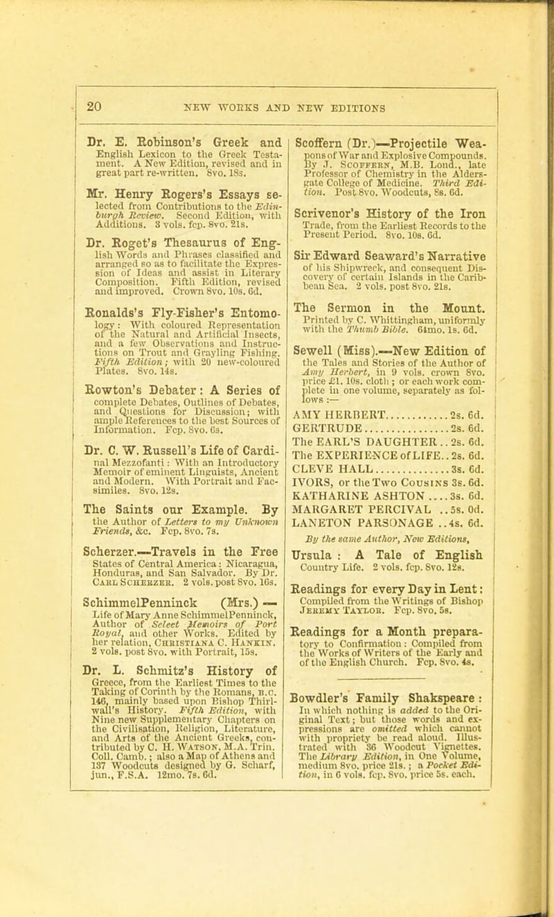 Dr. E. Eobinson's Greek and English Lexicon to the Greel< Testa- ment. A New Edition, revised and in great part re-written. 8vo. ISs. Mr. Henry Rogers's Essays se- lected from Contributions to the Edin- burgh Jievieto. Second Edition, with Additions. 3 vols. fcp. 8yo. 21s. Dr. Eoget's Thesaurus of Eng- lish Words and Plirascs classified and arranged so as to facilitate the Expres- sion of Ideas and assist in Literary Composition. Fifth Edition, revised and improved. Cromi 8vo. 10s. Od. Konalds's Fly-Fisier's Entomo- logy : With coloured Representation of the Natural and Artilicial Insects, and a few Observations and Instruc- tions on Trout and Grayling Fisliing. FiftA Edilion; with 20 new-coloured Plates. 8vo. lis. Rowton's Debater: A Series of complete Debates, Outlines of Debates, and Qiieslions for Discussion; with ample Refeienees to the best Sources of Information. Fcp. Svo. Ga. Dr. C. W. Russell's Life of Cardi- nal Mezzofanti: With an Introductory Memoir of eminent Linguists, Ancient and Modern. \Vith Portrait and Fac- similes. Svo. 12s. The Saints our Example. By the Author of Letters to my Unknown Friends, &c. Fcp. Svo. 7s. Scherzer.—Travels in the Free states of Central America: Nicaragua, Honduras, and San Salvador. By Dr. Cabl Schebzek. 2 vols, post Svo. IGs. SchimmelPenninck (Mrs.) — Life of Mary Anne SchimmelPenninck, Author of Select flemoirs of Port Royal and other Works. Edited by her relation, Cubistiana C. Hankin. 2 vols, post Svo. with Portrait, ISs. Dr. L. Schniitz's History of Greece, from the Earliest Times to the Taking of Corinth by the Romans, B.C. 116, mainly b.-ised upon Kishop Thirl- wall's History. Fifth Edition, with Nine new Supplement.iry Cliapters on the Civilisation, Keligion, Literature, and Arts of the Ancient Greeks, con- tributed by C. H. Watson, M.A. Trin. Coll. Cimb.; also a Map of Athens and 137 Woodcuts designed by G. Scharf, jim., F.S.A. 12mo. 78. Od. Scoffern (Dr.)—Projectile Wea- ponsof War and Explosive Compounds. 1 By .1. ScOFFEEN, M.B. Loud., late i Professor of Ciiemistry in the Alders- , gate College of Medicine. Third Edi- I tion. Post Svo. Woodcuts, Ss. 6d. | Scrivener's History of the Iron i Trade, from the Earliest Records to the ' Present Period. Svo. 10s. Gd. [ Sil-Edward Seaward's Narrative of his ShipwTeck, .ind consequent Dis- I covery of certain Islands in the Carib- i beau Sea. 2 vols, post Svo. 218. The Sermon in the Mount. Printed by C. Wliittingham, uniformly with the Thumb Bible. 6lmo. Is. 6d. j Sewell (Miss).—New Edition of ! the Tales and Stories of the Author of ! Amy Herbert, in 9 vols, crown Svo. : price £1.10s. cloth ; or each work com- plete ill one volume, separately as fol- ' lows:— 1 AMY HERBEUT 2s. 6d. i GERTRUDE 2s. 6d. The EARL'S DAUGHTER.. 2s. 6d. The EXPERIENCE of LIFE.. 2s. 6d. , CLEVE HALL 3s. 6d. IVORS, or the Two Cousins 3s. 6d. KATHARINE ASHTON .... 3s. 6d. MARGARET PERCIVAL ..5s. Od. LANETON PARSONAGE ..4s. 6d. By the same Author, New Editions, Ursula : A Tale of English Country Life. 2 vols. fcp. Svo. 128. Readings for every Day in Lent: ' Compiled from the Writings of Bishop Jeeemv Tayloe. Fcp. Svo. 5s. Readings for a Month prepara- tory to Confirmation : Compiled from the Works of Writers of the Eai-ly and of the English Church. Fcp. Svo. Is. Bowdler's Family Shakspeare : In which nothing is added to the Ori- ginal Text; but those words and ex- pressions are omitted which cannot with propriety be read aloud. Illus- trated with 86 Woodcut Vignettes. The Library Edition, in One Volume, medium Svo. price 21s. j a Pocket Edi- tion, in 0 vols. fcp. Svo. price 5s. eiudi.