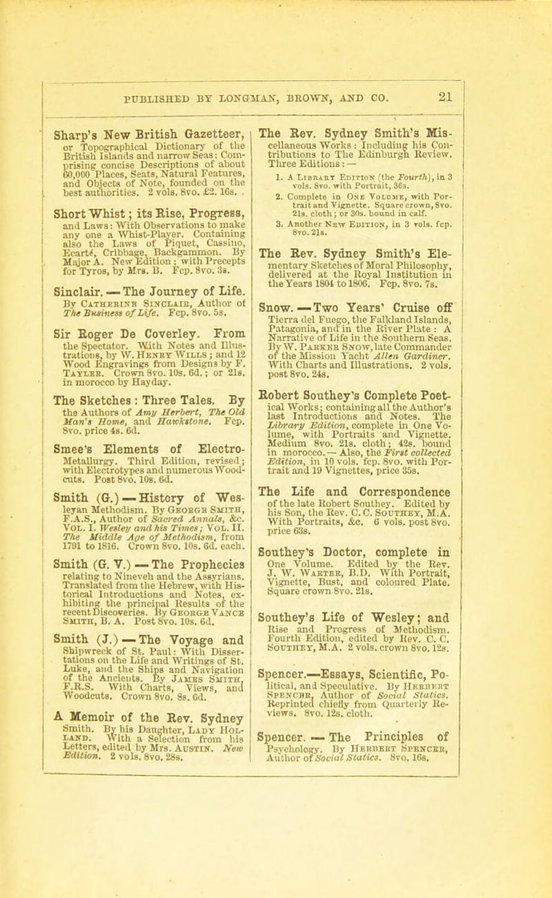 Sharp's New British Gazetteer, or Topographical Dictionary of tlie Britiali Islands and narrow Seas: Com- prising concise Descinptions of about 00,000 Places, Seats, Natural Features, and Objects of Note, founded on the best autiiorities. 2 vols. 8vo. £2. ICs. . Short Whist; itsEise, Progress, and Laws: With Observations to make any one a Whist-Player. Containing also the Laws of Piquet, Cassino, Ecart^, Cribbage, Backgammon. By MigorA. New Edition ; with Precepts for Tyros, by Mrs. B. Fcp. 8vo. 38. Sinclair. — The Journey of Life. By Cathebinb Sinclaib, Author of T/ie Bminess of Life. Fcp. 8to. Ss. Sir Eoger De Coverley. From the Spect.itor. With Notes and Illus- trations, by W. HKifnT Wills ; and 12 Wood Engravings from Designs by F. Tatleb. Crown 8vo. 10s. 6d.; or 2l8. in morocco by Hayday. The Sketches : Three Tales. By the Authors of Amv Herbert, The Old Man's Home, and Hawkttone. Fcp. 3vo. price 48. 6d. Smee's Elements of Electro- Metallurgy. Third Edition, revised; with Electrotypes and nimaerous Wood- cuts. Post 8vo. 10s. 6d. Smith (G.)—History of Wes- leyan Methodism. By Geobgb Smith, F.A.S., Author of Sacred Annals, &c. Vol. I. Welle}/ and his Times; Vol. II. The Middle Age of Methodism, from 1791 to 1816. Crown 8vo. 10s. 6d. each. Smith (G. V.) — The Prophecies relating to Nineveh and the Assyrians. Translated from tlie Hebrew, with His- torical Introductions and Notes, ex- hibiting tlie princijjal Results of the recentDiscoveries. By Geobge Vauce Smith, B. A. Post 8vo. 10s. 6d. Smith (J.)—The Voyage and Shipwreck of St. Paul: Witli Disser- tations on the Life and Wi-itings of St. Luke, and the Ships and Navigation of the Ancients. By Jajies Sjiith, F.R.S. With Charts, Views, and Woodcuts. Crown 8vo. 8s. Od. A Memoir of the Rev. Sydney Smith. By his Daughter, Lady Hol- laud. With a Selection from liis Letters, edited by Mrs. AnsTijr. New Bdition. 2 vols. 8vo. 28s. The Rev. Sydney Smith's Mis- cellaneous Works : Including his Con- tributions to The Edinburgn Eeview. Tliree Editions : — 1. A LiDnART Edition fthe Fourth), in 3 vols. 8vo. with Portrait, 3C3. 2. Complete in One Volume, with Por- traitand Vignette. Square crown, 8vo. 2l3. cloth; or 30s. bound in calf. 3. Another New Edition, in 3 TOls. fcp. 8T0.218. The Rev. Sydney Smith's Ele- mentary Sketches of Moral Philosophy, delivered at the Royal Institution in the Years 180-1 to 1806. Fcp. 8vo. 78. Snow.—Two Years' Cruise off Tierra del Fuego, the Falldand Islands, P.atagonia, and in the River Plate : A Narrative of Life in the Southern Seas. By W. Paekee Snow, late Commander of the Mission Yaclit Allen Gardiner. With Charts and Ulustrations. 2 vols, post 8vo. 24s. Robert Southey's Complete Poet- ical Worlts; containing all the Author's last Introductions and Notes. The Library Edition, complete in One Vo- lume, with Portraits and Vignette. Medium 8vo. 21s. cloth; 42s. bound in morocco. — Also, the First collected Edition, in 10 vols. fcp. 8vo. with Por- trait and 19 Vignettes, price 35s. The Life and Correspondence of the late Robert Southey. Edited by his Son, the Eev. C. C. Southey, M.A. With Portraits, &c. 0 vols, post Svo. price 633. Southey's Doctor, complete in One Volume. Edited by the Rev. J. W. Waetee, B.D. With Portrait, Vignette, Bust, and coloured Plate. Square cro\vn 8vo. 21s. Southey's Life of Wesley; and Rise and Progress of Methodism. Fourth Edition, edited by Rev. C. C. SoniHEY, M.A. 2 vols, crown Svo. 12s. Spencer.—Essays, Scientific, Po- litical, and Speculative. By HiinnEiiT SpENCBB, Author of Social Statics. Beprmted chiefly from CJuarterly Re- views. Svo. 128. cloth. Spencer. — The Principles of Psychology. By Hbhuebt Si'BNCeb, Author of Social Sialics. Svo. lOs.