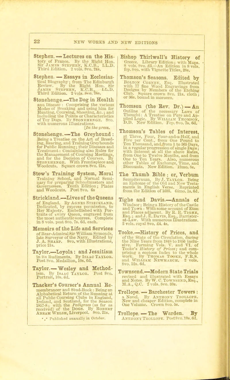 Stephen. — Lectures on the His- tory of France. By the Risht Hon. Sir JijiF.s STEi'nEif, K.C.B., LL.D. Third Edition. 2 vols. 8vo. 24s. Stephen. — Essays in Ecclesias- tical Biogi-aphy; from The Edinhiu'sh Review. By the Right Hon. Sir James Stephen, K.C.B., LL.D. Third Edition. 2 vols. Svo. 24s. Stonehenge.—The Dog in Health anci Discuse : Comprising the various Modes of Breaking and using him for Hunting', Coursing, Shooiing, &.c.; and including the Points or Characteristics of Toy Dogs. By Stonehenge. Svo. with numerous illustrations. iln the preee. Stonehenge.—The Greyhound: Being a Treatise on the Art of Breed- ing, Hea ring, and Training Greyhounds for Public Humiing; their Diseases and Treatment; Containing also Itules for the Management of Coursing Meetings, and for the Decision of Courses. By Stonehenge. With Frontisiiiece and Woodcuts. Square crown Svo. 21s. Stow's Training System, Moral Training School, and Normal Seml- nai'y for preparing Schoolmasters and Governesses. Teuth Edition; Plates and Woodcuts. Post Svo. Gs Strickland.—Lives of the Queens of England. By Agnes Sthiokland. Dedicated, by exiiress permission, to Her Majesty. Emhellished with Por- traits ol' fcvory Qiieen, engraved from the most authentic som-ces. Complete in 8 vols, post Svo. 7s. 6d. each. Memoirs of the Life and Services of Rear-Admiral Sir William SjTuonds, late Sui-veyor of the Navy. Edited by J. A. Shabp. Svo. \vith Illustrations, price 21s. Taylor.—Loyola: and Jesuitism in its Rudiments. By Isaac Taylor. Post Svo. MedaUion, 10s. Gd. Taylor.—Wesley and Method- ism. By Isaac Taxlok. Post Svo. Portnut, 10s. Ud. Thacker's Courser's Annual Re- membrancer and Stud-Book: Being an Alpliahetical Return of the Uuimrng at all Public Coursing Clubs in England, Ireland, and Scotland, for the Season 1857-8; with the Pedigrees (as far ;;s received) of the DoGs. By Bobert Abram Welsh, Liverpool. Svo. 21s. Published annu.illy in October. Bishop Thirlwall's History of Greec^e. Librai-y Edition ; with Maps. 8 vols. Svo. £3.—An Edition in 8 vols, fcp. Svo. with Vignette Titles, 28s. Thomson's Seasons, Edited by Bolton Couney, Esq. Illustrated with 77 fliie Wood Engravings from Designs by Members of the Etching Club. Square crown Svo. 21s. cloth; or 36s. bound in morocco. Thomson (the Rev. Dr.) —An Outline of the necessary Laws of Tliought: A Treatise on Pure and Ap- plied Logic. By WiLLiAii Thomson, D.D. New Edition. Fop. Svo. 7b. 6d. Thomson's Tables of Interest, at Three, Four, Four-and-a-Half, and Five per Cent., fi-om One Pound to Ten Thousand, and from 1 to 365 Days, in a regiUar progression of single Days; with Interest at all tlie .above Rates, from One to Twelve Months, and from One to Ten Years. Also, numerous other Tables of Exchange, Time, .and Discounts. New Edition. 12mo. Ss. The Thumb Bible ; or, Verbum Sempiterniun. ByJ. Tay-lob. Being an Epitome of the Old and New Testa- ments in Englisli Verse. Reprinted from the Edition of 1693. 61mo. Is. 6d. Tighe and Davis.—Annals of Windsor; Beinga History of the Castle and Town : With some account of Eton and Places adjacent. Bv R. R. Tighe, Esq.; and .1. E. Davis, Esq., Barrister- at-Law. With iramerous Illustrations. 2 vols, roysil Svo. £4.4s. Tooke.-—History of Prices, and of the Stale of tlie Circulation, during the Nuie Years from 1818 tolS.5B indu- Bive. Forming Vols. V. and VI. of Tooke's Histort/ of Prices; and com- ])rising a copious Index to the whole work. By Thomas Tooke, F.R.S. and William Newmakch, 2 vols. Svo. 52s. 6d. Townsend.—Modem State Trials revised and illustrated with Essays and Notes. BvW. C.TowxsEND.Esq., M.A., Q.C. 2 vols. Svo. 30s. Trollope. — Barchester Towers : a Novel. By Anthony Tholloi>e. New and cheaper Edit ion, complete in One Volume. Crown Svo. 5s. Trollope. — The Warden. By Anthony Thollope. Post Svo. lOs.Gd.