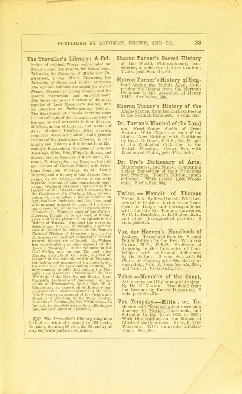 The Traveller's Library: A Col- lection of original Works well adapted for Travellers and Emujrants, for School-roo7ii XiiraWt'S, the Libraries of Mechanics' In- stitutiona, Youtiff Men's Libraries, the Libraries of Ships, and similar purpOBes. The separate volumes are suited for School Frizes, Presents to Tottng People, and for general instruction and entertainment. The Series comprises fourteen of the most popular of Lord Macaulay's Essaijs, and his Sjjfcches on Pariiamentary Heforpa. The department of Travels contains some account of eight of the principal countries of Europe, as well as travels in four districts of Africa, in four of America, and in three of Asi.!. Madame Pfeiffer's First Journey round the World is included ; and a general accountof the ^(MiroJirtn Colonies. In Bio- i^aphy and History will be found Lord Ma- caulay's Bioi-raphical Sketches of JFaiTcn Hastings, Clive, Pitt, Walpole, Bacon, and others; besides Memoirs of Wellington, lii- renne, F. Arago, &c.; an Essay on the Life and Genius of Tlwmas Fuller, with Selec- tions from his Writings, by Mr. Henry Kogers; and a history of the Leipsic Cam- paign, by Mr. Gleig,— which is the only separate account of this remarkable cam- paign. Works of Fiction did notcome within the plan of the Traveller's Library; but the Conffstions of a Working Man, hySou- vestre, which is indeed a fiction founaed on fact, has been included, and has been read with unusual interest by many of the work- in?; classes, for whose us^e it is especially re- commended. Dumas's story of the j>frtiirc- d'Anncs, thoui^h in form a work of fiction, gives a striking picture of an episode in the history of Russia. Amonest the works on Science and Natural Philosophy, a general view of Creation is embodied in Dr. Kemp's y^atnrnl History of Creation ; and in his Imiications of Instinct remarkable facts in natural history are collected. Ur. Wilson has contributed a popular account of the Fl^ctric Teleginph. In the volumes on the Conl-Fields, and on the Tin and other Mining Districts of Cnrntcall, is given an account of the mineral wealth of England, the habits and manners of the miners, and the scenery of the surrounding country. It only remams to add, that among the Mis- cellaneous Works are u Selection of the best Writings of the Rev. Sydney Smith; Lord Carlisle's Lectures and Addresses; an ac- count of Monnonism, by the Rev. W. J. Conybeare; an expopition of Railtvaij ma- nagement and mismanagement by Mr. Her- bert Spencer; an account of the Origin and Practice of Printing, by Mr. Stark ; and an account of London, by Mr. M'Culloch.—To be had, in complete Sets only, at £6. Ss. per Set, bound in cloth and lettered. [J^* The Traveller's lAhrairy may also be had as originally issued in 102 i)art8» Is. each, forming 5U vole. 2s. Cd. each; or aay separate parts or volumes. Sliaron Turner's Sacred History of the World, Pliilosophically con- sidered, ill 11 Series of Letters to a Son. 3 vols, post 8vo. 31s. 6d. Sharon Turner's History of Eng- land during the Middle Ages: Com- prising the Reigns from the Norman ConquoBt to the Accession of Hem'y VIII. 4 vols. 8vo.50a. Sharon Turner's History of the An;,'lo-Saxons, from the Earliest Period to the Norman Conquest. 3 vols. SGs, Dr. Turton's Manual of the Land and Fresh-Water Shells of Great Britaui: With Figures of eaeli of the kinds. New Editaon, witli Additions by Dr. J. E. Ghay, F.R.S., &c., Keeper of the Zoological Collection in the British Museum. Crown 8vo. with 12 coloured Plates, price 15s. cloth. Dr. Tire's Dictionary of Arts, Manufactures, and Mines : Containing a clear Exposition of their Principles and Practice. Fourth Edition, much eidarged. With nearly 1,600 Wood- cuts. 2 vols. 8vo. 60s. Tlwins. — Memoir of Thomas Uwins,R.A. By Mrs.UwiNS. With Let- ters to his Brotliers during fc«:ven Years spent in Italy; and CoiTespoudeuce with the late Sir Thomas liawrenee, Sir C. L. Eustlake, A. E.Chalon, E.A.. and other distinguished persons. 2 vols, post 8vo. Van der Hoeven*'s Handhook of Zoologj'. Translated from the Second Dutch Edition by tlie Rev. William Clabk, M.D., F.R.S., Professor ol Anatomy in the University of Cam- bridee; with additional References by ttie Author. 2 vols. 8vo. with 24 Plates of Figures price 60s. cloth: or separately. Vol. I. Invertehrata^WB,, and Vol. II. Ve^'tehrata, SOs. Vehse.—Memoirs of the Court, Aristocracy jand Diplomacy of Austria. By Dr. E. Vehse. Translated from the German by Fhakz Demicleb. 2 vols, post 8vo. 2l8. Von Tempsky.—Mitla ; or. In- cidents niul Personal Adventures on a Journey in Mexico. Guatemala, and Salvador in the Yeiirw 18ri:j to 1855 : With Observations on the Modes of Life in those Countries. Hy G. F. VoN Tempsky. With numerous Illustift- tious. 8vo. 188.