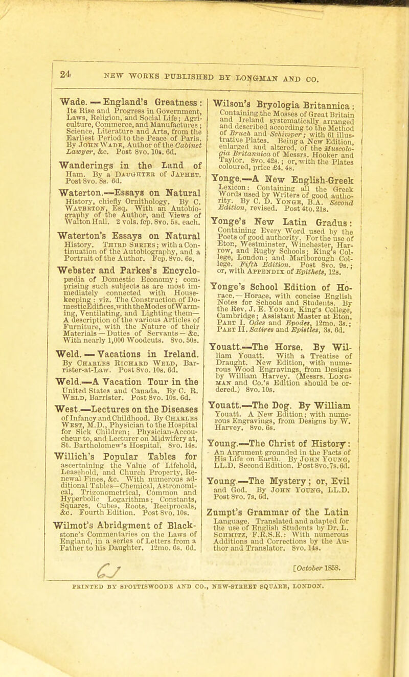 NEW WOBKS PUBLISHED BY LOilfGMAir AKD CO. Wade. — England's Greatness : Its Rise and Progress in Government, Laws, Religion, and Social Life; Agri- culture, Commerce, and Manufactures; Science, Literatxire and Arts, from the Earliest Period to the Peace of Paris. By JOHN Wade, Author of the Cabinet Lawyer, &c. Post 8vo. 10s. Gd, Wanderings in the Land of Ham. By a D*vaniEii of Jai'Het. Post Svo. 8s. 6d. Waterton.—Essays on Natural History, chiefly Ornithology. By C. WATBRTOif, Esq. With an Autobio- graphy of the Author, and Views of Walton Hall. 2 vols. fcp. Sto. Ss. each. Waterton's Essays on Natural History. Third Sbeies; with a Con- tinuation of the Autobioeraphy, and a Portrait of the Author. Fcii. Svo. 6s. Webster and Parkes's Encyclo- psedia of Domestic Economy; com- prising such subjects as are most im- mediately connected with House- keeping : viz. The Construction of Do- raesticEdifices.ivith theMcKles of Warm- ing, Veutilating, and Lighting them— A description of the various Articles of Furniture, with the Nature of their Materials — Duties of Servants — &c. With ue.irly 1,000 Woodcuts. Svo. SOs. Weld. — Vacations in Ireland. By Chaeleb Richabd Weld, Bar- rister-at-Law. Post Svo. 10s. 6d. Weld.—A Vacation Tour in the United States and Canada. By C. R. Weld, Barrister. Post Svo. lOs. 6d. West.—Lectures on the Diseases of Infancy and ChUdhood. ByCHABLES West, M.D., Physician to the Hospital for Sick Cliildren; Physician-Accou- cheur to, and Lecturer on Midwifery at, St. Bartnolomew's Hospital. Svo. Us. Willich's Popular Tables for ascertaining the Value of Lifeliold, Leasehold, and Church Property, Re- newal Fines, &c. With luimerous ad- ditional Tables—Chemical, Astronomi- cal, Trigonometrical, Common and Hyperbolic Logarithias; Constants, Squares, Cubes, Roots, Reciprocals, &c. Fourth Edition. Post Svo. 10s. Wilmot's Abridgment of Black- stone's Commentaries on the Laws of England, in a series of Letters from a Father to his Daughter. I'Jmo. Os. Od. Wilson's Bryologia Britannica: Containing the Mosses of Great Britain | and Ireland systematically arranged i and described according to the Method i of B>-uc?i and Schirnper; with Gl illus- 1 trative Plates. Being a New Edition, I enlarged and .altered, of the Uuscolo- i gta Britannica of Messrs. Hooker and I Taylor. Svo. 428.; or,-with the Plates colom-ed, price Si. 4s. j Yonge.—A New English-Greek . Lexicon: Contamiiig all the Greek I Words used by Writers of good autho- I rity. By C. D. YoffQB, B.A. Second Edition, revised. Post 4to. 21s. i Yonge's New Latin Gradus: ! Containing Every Word used by the ! Poets of good authority. Forthouseof Eton, Westminster, Winchester, Har- , row, and Rugby Schools: King's Col- i lege, London; and Marlborough Col- lege. Fifth Edition. Post Svo. 9s.: | or, with Appendix of ^l)!<Ae«», 123. Yonge's School Edition of Ho- race.—Horace, with concise English Notes for Schools and Students. By the Rev. J. E. Yonge, King's College, Cambridge; Assistant Master at Eton. Part I. Odes and Epodes, 12mo. 3s.; Part II. Satires and Epistles, Ss. Gd. Youatt.—The Horse. By Wil- liam Youatt. With a Treatise of Draught. New Edition, with nume- rous Wood Engravings, from Designs by AVilliam Harvey. (Messrs. LoifG- MAif and Co.'s Edition should be or- dered.) Svo. 10s. Youatt.—The Dog. By William Youatt. A New Edition; with nume- ! rous Engravings, from Designs by W. i Harvey. Svo. Gs. | Young.—The Christ of History: ! ■ An Argument grounded in the Facts of [ His Life on Earth. By Jonif YotJIfG, ' LL.D. Second Edition. Post Svo. 7s. 6d. Young —The Mystery; or, Evil ■ and God. By John Young, LL.D. Post Svo. 7s. Gd. Zumpt's Grammar of the Latin Language. Translated and adajited for the use of English Students by Dr. L. ScnMiTZ, F.R.S.E.: With numerous Additions and Corrections by the Au- thor and Translator. Svo. Us. 1 iOciober 1858. PRINTED BY Sl'OIIISWOODE AND CO., NETT-STRBBX SQf ABB, LONDON.