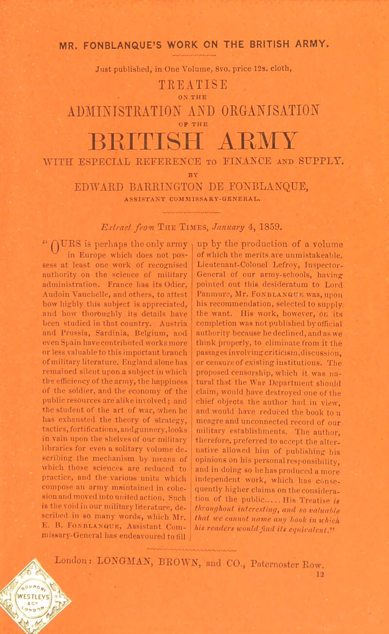 MR, FONBLANQUE'S WORK ON THE BRITISH ARMY. Just published, in One Volume, 8vo. price 12s. cloth, TREATISE . ON THE ADMINISTRATION AND ORGANISATION OP THE BRITISH ARMY WITH ESPECIAL REFEEENCE to FINANCE and SUPPLY. BY EDWARD BARRINGTON DE FONBLANQUE, ASSISTANT COMMISSARY-QENEllAL. Extract from The Times, January 4, 1859.  rjURS is perhaps the only army in Europe which does not pos- sess at least one work of recognised authority on the science of military adinini.stratioi). France has its Odier, Audoin Vauchclle, and others, to attest how hifflily this subject is appreciated, and how thorouijhiy its details have been studied in that country. Austria and Prussia, Sardinia, Belgium, arnl even Spain have contributed works more or less valuable to this important branch of military literature. Enijland alone has remained silent upon a subject in which the efficiency of the army, the happiness of the soldier, and the economy of the public resources are alike involved; and the student of the art of war, ■•.vhen he has exhausted the theory of strategy, tactics, fortifications, andgunnery, looks in vain upon the shelves of our roilliary libraries for even a solitary volimie de. scribinpr the mechanism by means of which those sciences are r.educed to practice, and the various units which compose an army maintained in cohe- sion and moved into united action. Such is the voi<l in our mililjiry literature, de- scribed in so many words, which Sir. K. B. FoNDLANauK, Assistant Com- missary.Gcneral 1ms endeavoured to fill up by the production of a volume of which the merits are unmistakeable. Lieutenant-Colonel Lefroy, Inspector- General of our army-scliools, havinpf pointed out this desideratum to Lord Panmure, Mr. Fonblanquk was, upon his recommendation, selected to sup[)ly the want. His work, however, on its completion was not published by official authority because he declined, and as we think properly, to eliminate from it the passages involving criticism,disciisslnn, or censure of existing institutions. The proposed censorship, which it was na- tural that the War Department shoidd claim, would have destroyeil one of the chief objects the author had in view, and wouhl have reduced the book to u meagre and unconnected record of our military establishments. 'I'lie author, therefore, preferred to accept the alter- native allowed him of publishing his opinions on his personal responsibility, and in doing so he has produced a more independent work, which has conse- quently higher claims on the considera- tion of the public His Treatise /> thvoughoul interesting, and so valtiuble that we cannot name an;/ bon/i in nliicit his readers would find its ct/iiira/enl. ondon: LONGMAN, BROWN, and CO., Paternoster Row. 12