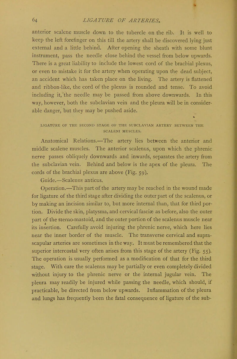 anterior scalene muscle down to the tubercle on the rib. It is well to keep the left forefinger on this till the artery shall be discovered lying just external and a little behind. After opening the sheath with some blunt instrument, pass the needle close behind the vessel from below upwards. There is a great liability to include the lowest cord of the brachial plexus, or even to mistake it for the artery when operating upon the dead subject, an accident which has taken place on the living. The artery is flattened and ribbon-like, the cord of the plexus is rounded and tense. To avoid including it,'the needle may be passed from above downwards. In this way, however, both the subclavian vein and the pleura will be in consider- able danger, but they may be pushed aside. LIGATURE OF THE SECOND STAGE Op THE SUBCLAVIAN ARTERY BETWEEN THE SCALENI MUSCLES. Anatomical Relations.—The artery lies between the anterior and middle scalene muscles. The anterior scalenus, upon which the phrenic nerve passes obliquely downwards and inwards, separates the artery from the subclavian vein. Behind and below is the apex of the plevu-a. The cords of the brachial plexus are above (Fig. 59). Guide.—Scalenus anticus. Operation.—This part of the artery may be reached in the wound made for ligature of the third stage after dividing the outer part of the scalenus, or by making an incision similar to, but more internal than, that for third por- tion. Divide the skin, platysma, and cervical fasciae as before, also the outer part of the sterno-mastoid, and the outer portion of the scalenus muscle near its insertion. Carefully avoid injuring the phrenic nerve, which here lies near the inner border of the muscle. The transverse cervical and supra- scapular arteries are sometimes in the way. It must be remembered that the superior intercostal very often arises from this stage of the artery (Fig. 55). The operation is usually performed as a modification of that for the third stage. With care the scalenus may be partially or even completely divided without injury to the phrenic nerve or the internal jugular vein. The pleura may readily be injured while passing the needle, which should, if practicable, be directed from below upwards. Inflammation of the pleura and lungs has frequently been the fatal consequence of ligature of the sub-