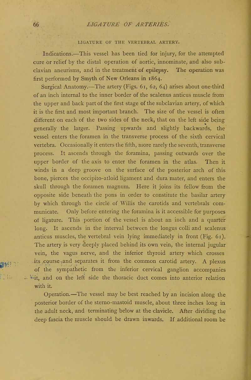 LIGATURE OF THE VERTEBRAL ARTERY. Indications.—This vessel has been tied for injury, for the attempted cure or relief by the distal operation of aortic, innominate, and also sub- clavian aneurisms, and in the treatment of epilepsy. The operation was first performed by Smyth of New Orleans in 1864. Surgical Anatomy.—The artery (Figs. 61, 62, 64) arises about one-third of an inch internal to the inner border of the scalenus anticus muscle from the upper and back part of the first stage of the subclavian artery, of which it is the first and most important branch. The size of the vessel is often different on each of the two sides of the neck, that on the left side being generally the larger. Passing upwards and slightly backwards, the vessel enters the foramen in the transverse process of the sixth cervical vertebra. Occasionally it enters the fifth, more rarely the seventh, transverse process. It ascends through the foramina, passing outwards over the upper border of the axis to enter the foramen in the atlas. Then it winds in a deep groove on the surface of the posterior arch of this bone, pierces the occipito-atloid ligament and dura mater, and enters the skull through the foramen magnum. Here it joins its fellow from the opposite side beneath the pons in order to constitute the basilar artery by which through the circle of Willis the carotids and vcrtebrals com- municate. Only before entering the foramina is it accessible for purposes of ligature. This portion of the vessel is about an inch and a quarter long. It ascends in the interval between the longus colli and scalenus anticus muscles, the vertebral vein lying immediately in front (Fig. 6x). The artery is very deeply placed behind its own vein, the internal jugular vein, the vagus nerve, and the inferior thyroid artery which crosses its ,course .and separates it from the common carotid artery. A plexus of the sympathetic from the inferior cervical ganglion accompanies ♦Mt, and on the left side the thoracic duct comes into anterior relation with it. Operation.—The vessel may be best reached by an incision along the posterior border of the sterno-mastoid muscle, about three inches long in the adult neck, and terminating below at the clavicle. After dividing the deep fascia the muscle should be drawn inwards. If additional room be