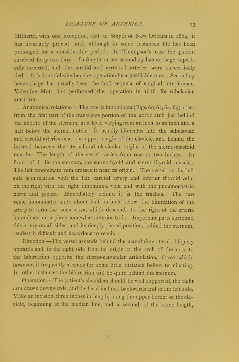 Hitherto, with one exception, that of Smyth of New Orleans in 1864, it has invariably proved fatal, although in some instances life has been prolonged for a considerable period. In Thompson's case the patient survived forty-two days. In Smyth's case secondary haemorrhage repeat- edly occurred, and the carotid and vertebral arteries were successively tied. It is doubtful whether the operation be a justifiable one. Secondary haemorrhage has usually been the fatal sequela of surgical interference. Valentine Mott first performed the operation in 1818 for subclavian aneurism. Anatomical relations.—The arteria innominata (Figs. 60,62,64, 65) arises from the first part of the transverse portion of the aortic arch just behind the middle of the sternum, at a level varying from an inch to an inch and a half below the sternal notch. It usually bifurcates into the subclavian and carotid arteries near the upper margin of the clavicle, and behind the interval between the sternal and clavicular origins of the sterno-mastoid muscle. The length of the vessel varies from one to two inches. In front of it lie the sternum, the sterno-hyoid and sterno-thyroid muscles. The left innominate vein crosses it near its origin. The vessel on its left side is in relation with the lefc carotid artery and inferior thyroid vein, on the right with the right innominate vein and with the pneumogastric nerve and pleura. Immediately behind it is the trachea. The two venae innominatae unite about half an inch below the bifurcation of the artery to form the vena cava, which descends to the right of the arteria innominata on a plane somewhat anterior to it. Important parts surround this artery on all sides, and its deeply placed position, behind the sternum, renders it difficult and hazardous to reach. Direction.—The vessel ascends behind the manubrium sterni obliquely upwards and to the right side from its origin at the arch of the aorta to the bifurcation opposite the sterno-clavicular articulation, above which, however, it frequently ascends for some little distance before terminating. In other instances the bifurcation will be quite behind the sternum. Operation.—The patient's shoulders should be well supported, the right arm drawn downwards, and the head inclined backwards and to the left side. Make an incision, three inches in length, along the upper border of the cla- vicle, beginning at the median line, and a second, of the' same length,