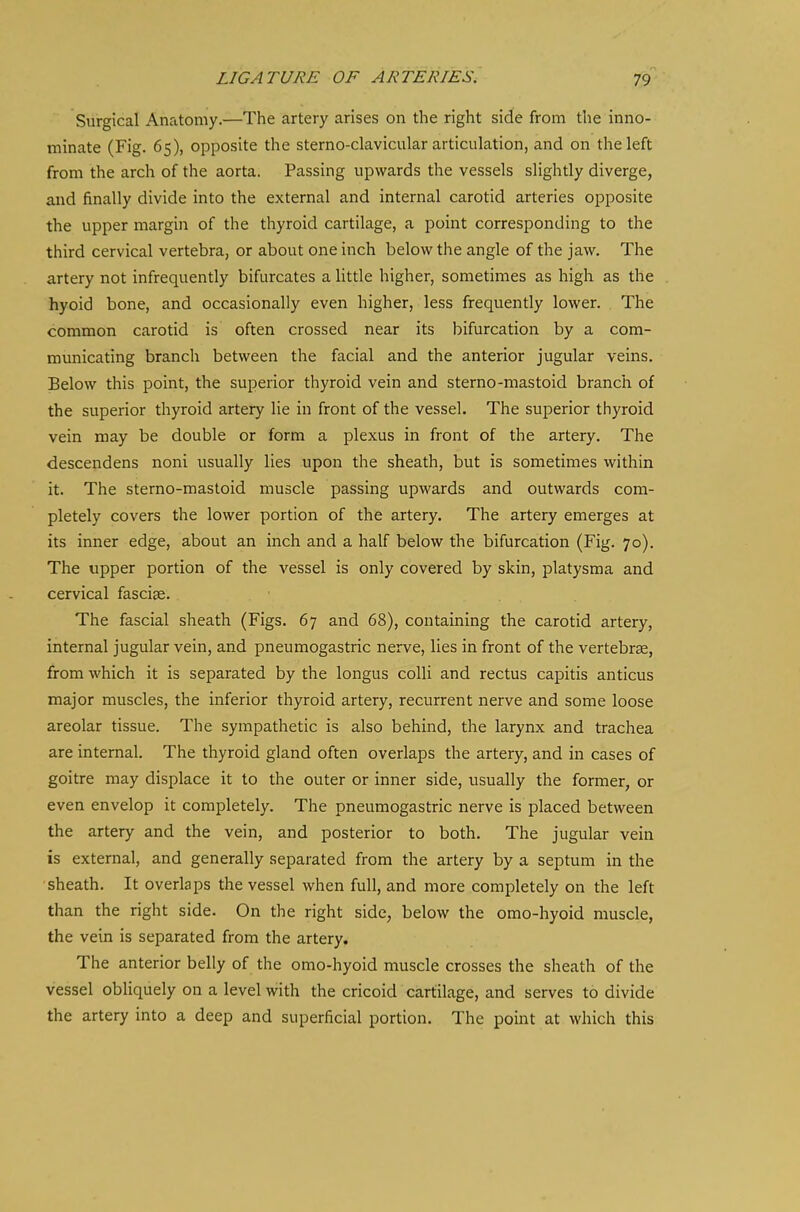Surgical Anatomy.—The artery arises on the right side from the inno- minate (Fig. 65), opposite the sterno-clavicular articulation, and on the left from the arch of the aorta. Passing upwards the vessels slightly diverge, and finally divide into the external and internal carotid arteries opposite the upper margin of the thyroid cartilage, a point corresponding to the third cervical vertebra, or about one inch below the angle of the jaw. The artery not infrequently bifurcates a little higher, sometimes as high as the hyoid bone, and occasionally even higher, less frequently lower. The common carotid is often crossed near its bifurcation by a com- municating branch between the facial and the anterior jugular veins. Below this point, the superior thyroid vein and sterno-mastoid branch of the superior thyroid artery lie in front of the vessel. The superior thyroid vein may be double or form a plexus in front of the artery. The descendens noni usually lies upon the sheath, but is sometimes within it. The sterno-mastoid muscle passing upwards and outwards com- pletely covers the lower portion of the artery. The artery emerges at its inner edge, about an inch and a half below the bifurcation (Fig. 70). The upper portion of the vessel is only covered by skin, platysma and cervical fasciae. The fascial sheath (Figs. 67 and 68), containing the carotid artery, internal jugular vein, and pneumogastric nerve, lies in front of the vertebrae, from which it is separated by the longus colli and rectus capitis anticus major muscles, the inferior thyroid artery, recurrent nerve and some loose areolar tissue. The sympathetic is also behind, the larynx and trachea are internal. The thyroid gland often overlaps the artery, and in cases of goitre may displace it to the outer or inner side, usually the former, or even envelop it completely. The pneumogastric nerve is placed between the artery and the vein, and posterior to both. The jugular vein is external, and generally separated from the artery by a septum in the ■sheath. It overlaps the vessel when full, and more completely on the left than the right side. On the right side, below the omo-hyoid muscle, the vein is separated from the artery. The anterior belly of the omo-hyoid muscle crosses the sheath of the vessel obliquely on a level with the cricoid cartilage, and serves to divide the artery into a deep and superficial portion. The point at which this