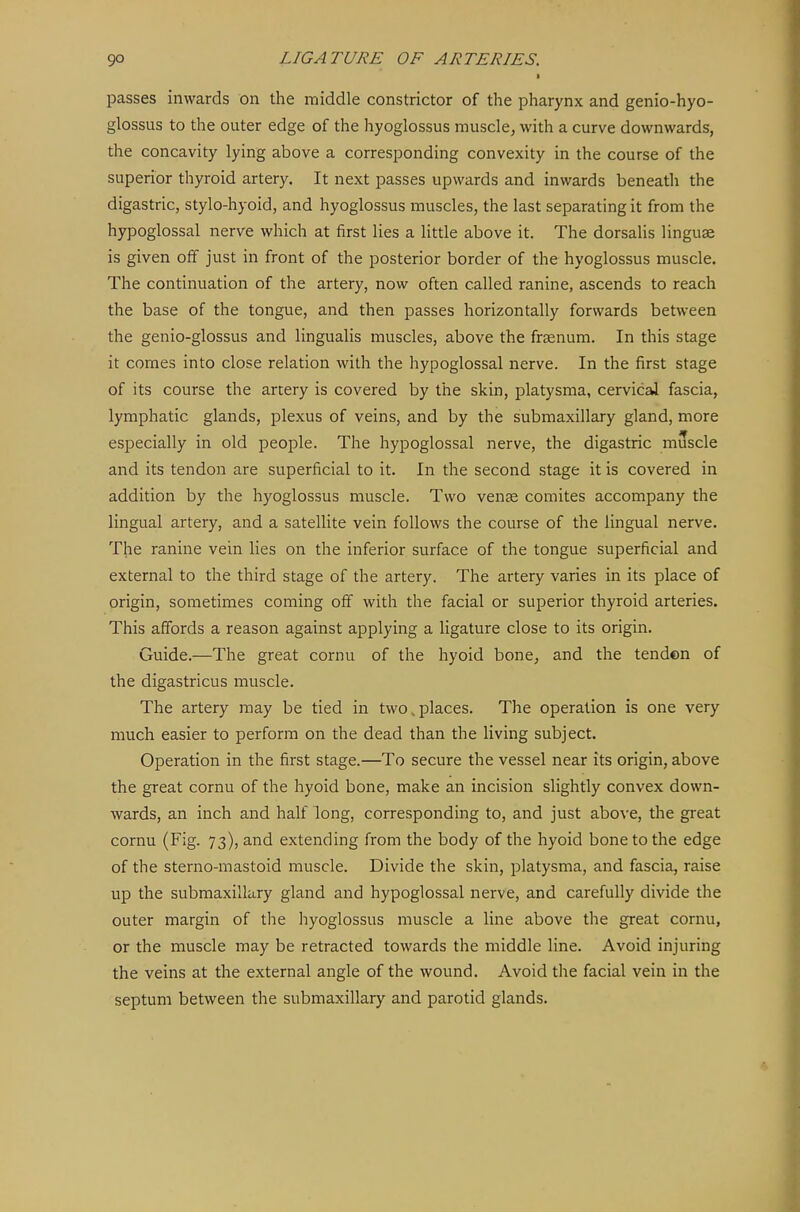 I passes inwards on the middle constrictor of the pharynx and genio-hyo- glossus to the outer edge of the hyoglossus muscle, with a curve downwards, the concavity lying above a corresponding convexity in the course of the superior thyroid artery. It next passes upwards and inwards beneath the digastric, stylo-hyoid, and hyoglossus muscles, the last separating it from the hypoglossal nerve which at first lies a little above it. The dorsalis linguae is given off just in front of the posterior border of the hyoglossus muscle. The continuation of the artery, now often called ranine, ascends to reach the base of the tongue, and then passes horizontally forwards between the genio-glossus and lingualis muscles, above the fraenum. In this stage it comes into close relation with the hypoglossal nerve. In the first stage of its course the artery is covered by the skin, platysma, cervical fascia, lymphatic glands, plexus of veins, and by the submaxillary gland, more especially in old people. The hypoglossal nerve, the digastric muscle and its tendon are superficial to it. In the second stage it is covered in addition by the hyoglossus muscle. Two vente comites accompany the lingual artery, and a satellite vein follows the course of the lingual nerve. The ranine vein lies on the inferior surface of the tongue superficial and external to the third stage of the artery. The artery varies in its place of origin, sometimes coming off with the facial or superior thyroid arteries. This affords a reason against applying a ligature close to its origin. Guide.—The great cornu of the hyoid bone, and the tenden of the digastricus muscle. The artery may be tied in two.places. The operation is one very much easier to perform on the dead than the living subject. Operation in the first stage.—To secure the vessel near its origin, above the great cornu of the hyoid bone, make an incision slightly convex down- wards, an inch and half long, corresponding to, and just above, the great cornu (Fig. 73), and extending from the body of the hyoid bone to the edge of the sterno-mastoid muscle. Divide the skin, platysma, and fascia, raise up the submaxillary gland and hypoglossal nerve, and carefully divide the outer margin of the hyoglossus muscle a line above the great cornu, or the muscle may be retracted towards the middle line. Avoid injuring the veins at the external angle of the wound. Avoid the facial vein in the septum between the submaxillary and parotid glands.