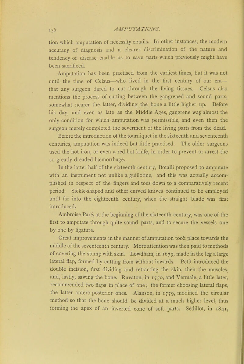 tion which amputation of necessity entails. In other instances, the modern accuracy of diagnosis and a clearer discrimination of the nature and tendency of disease enable us to save parts which previously might have been sacrificed. Amputation has been practised from the earliest times, but it was not until the time of Celsus—who lived in the first century of our era— that any surgeon dared to cut through the living tissues. Celsus also mentions the process of cutting between the gangrened and sound parts, somewhat nearer the latter, dividing the bone a little higher up. Before his day, and even as late as the Middle Ages, gangrene wag almost the only condition for which amputation was permissible, and even then the surgeon merely completed the severment of the living parts from the dead. Before the introduction of the tourniquet in the sixteenth and seventeenth centuries, amputation was indeed but little practised. The older surgeons used the hot iron, or even a red-hot knife, in order to prevent or arrest the so greatly dreaded haemorrhage. In the latter half of the sixteenth century, Botalli proposed to amputate with an instrument not unlike a guillotine, and this was actually accom- plished in respect of the fingers and toes down to a comparatively recent period. Sickle-shaped and other curved knives continued to be employed until far into the eighteenth century, when the straight blade was first introduced. Ambroise Pare, at the beginning of the sixteenth century, was one of the first to amputate through quite sound parts, and to secure the vessels one by one by ligature. Great improvements in the manner of amputation took place towards the middle of the seventeenth century. More attention was then paid to methods of covering the stump with skin. Lowdham, in 1679, made in the leg a large lateral flap, formed by cutting from without inwards. Petit introduced the double incision, first dividing and retracting the skin, then the muscles, and, lastly, sawing the bone. Ravaton, in 1750, and Vermale, a little later, recomm.ended two flaps in place of one ; the former choosing lateral flaps, the latter antero-posterior ones. Alanson, in 1779, modified the circular method so that the bone should be divided at a much higher level, thus forming the apex of an inverted cone of soft parts. Sddillot, in 1841,