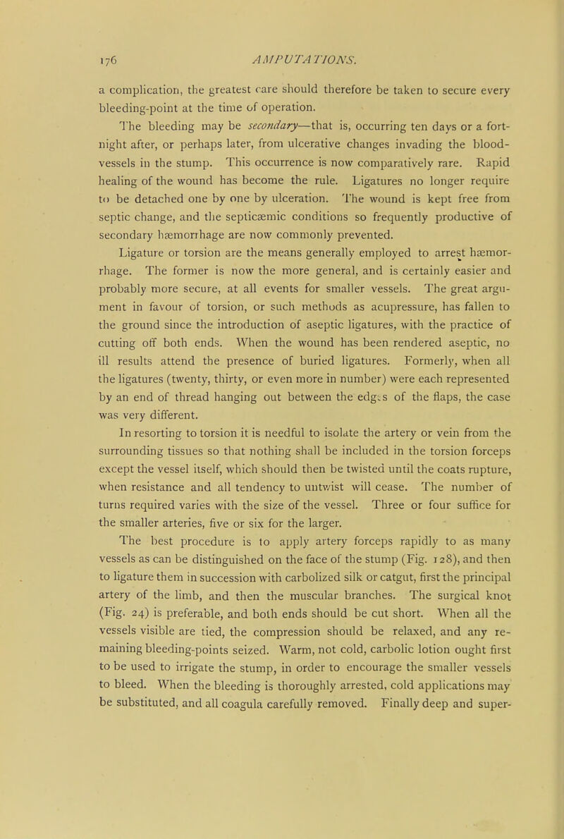 a complication, the greatest care should therefore be taken to secure every bleeding-point at the time of operation. The bleeding may be secondary—that is, occurring ten days or a fort- night after, or perhaps later, from ulcerative changes invading the blood- vessels in the stump. This occurrence is now comparatively rare. Rapid healing of the wound has become the rule. Ligatures no longer require to be detached one by one by ulceration. The wound is kept free from septic change, and the septicsemic conditions so frequently productive of secondary haemorrhage are now commonly prevented. Ligature or torsion are the means generally employed to arrest haemor- rhage. The former is now the more general, and is certainly easier and probably more secure, at all events for smaller vessels. The great argu- ment in favour of torsion, or such methods as acupressure, has fallen to the ground since the introduction of aseptic ligatures, with the practice of cutting off both ends. When the wound has been rendered aseptic, no ill results attend the presence of buried ligatures. Formerly, when all the ligatures (twenty, thirty, or even more in number) were each represented by an end of thread hanging out between the edg;;s of the flaps, the case was very different. In resorting to torsion it is needful to isolate the artery or vein from the surrounding tissues so that nothing shall be included in the torsion forceps except the vessel itself, which should then be twisted until the coats rupture, when resistance and all tendency to untv/ist will cease. The number of turns required varies with the size of the vessel. Three or four suffice for the smaller arteries, five or six for the larger. The best procedure is to apply artery forceps rapidly to as many vessels as can be distinguished on the face of the stump (Fig. 128), and then to ligature them in succession with carbolized silk or catgut, first the principal artery of the limb, and then the muscular branches. The surgical knot (Fig. 24) is preferable, and both ends should be cut short. When all the vessels visible are tied, the compression should be relaxed, and any re- maining bleeding-points seized. Warm, not cold, carbolic lotion ought first to be used to irrigate the stump, in order to encourage the smaller vessels to bleed. When the bleeding is thoroughly arrested, cold applications may be substituted, and all coagula carefully removed. Finally deep and super-