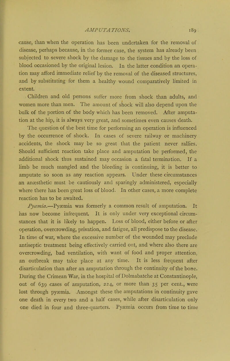 cause, than when the operation has been undertaken for the removal of disease, perhaps because, in the former case, the system has already been subjected to severe shock by the damage to the tissues and by the loss of blood occasioned by the original lesion. In the latter condition an opera- tion may afford immediate relief by the removal of the diseased structures, and by substituting for them a healthy wound comparatively limited in extent. Children and old persons suffer more from shock than adults, and women more than men. The amount of shock will also depend upon the bulk of the portion of the body wliich has been removed. After amputa- tion at the hip, it is always very great, .and sometimes even causes death. The question of the best time for performing an operation is influenced by the occurrence of shock. In cases of severe railway or machinery accidents, the shock may be so great that the patient never rallies. Should sufficient reaction take place and amputation be performed, the additional shock thus sustained may occasion a fatal termination. If a limb be much mangled and the bleeding is continuing, it is better to amputate so soon as any reaction appears. Under these circumstances an antesthetic must be cautiously and sparingly administered, especially where there has been great loss of blood. In other cases, a more complete reaction has to be awaited. Fyatnia.—Pyaemia was formerly a common result of amputation. It has now become infrequent. It is only under very exceptional circum- stances that it is likely to happen. Loss of blood, either before or after operation, overcrowding, privation, and fatigue, all predispose to the disease. In time of war, where the excessive number of the wounded may preclude antiseptic treatment being effectively carried out, and where also there are overcrowding, bad ventilation, with want of food and proper attention, an outbreak may take place at any time. It is less frequent after disarticulation than after an amputation through the continuity of the bone. During the Crimean War, in the hospital of Dolmabatche at Constantinople, out of 639 cases of amputation, 224, or more than 35 per cent., were lost through pysemia. Amongst these the amputations in continuity gave one death in every two and a half cases, while after disarticulation only one died in four and three-quarters. Pyemia occurs from time to time