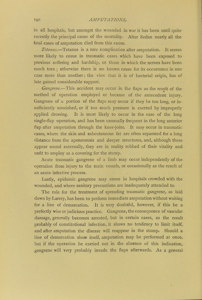 in all hospitals, but amongst the wounded in war it has been until quite recently the principal cause of the mortality. After Sedan nearly all the fatal cases of amputation died from this cause. Tetmuis.—Tetanus is a rare complication after amputation. It seems more likely to ensue in traumatic cases which have been exposed to previous suftering and hardship, or those in which the nerves have been much torn; otherwise there is no known cause for its occurrence in one case more than another ; the view that it is of bacterial origin, has of late gained considerable support. Gangrene.—This accident may occur in the flaps as the result of the method of operation employed or because of the antecedent injury. Gangrene of a portion of the flaps may occur if they be too long, or in- sufliciently nourished, or if too much pressure is exerted by improperly applied dressing. It is most likely to occur in the case of the long single-flap operation, and has been unusually frequent in the long anterior flap after amputation through the knee-joint. It may occur in traumatic (mses, where the skin and subcutaneous fat are often separated for a long distance from the aponeurosis and deeper structures, and, although these appear sound externally, they are in reality robbed of their vitality and unfit to employ as a covering for the stump. Acute traumatic gangrene of a limb may occur independently of the operation from injury to the main vessels, or occasionally as the result of an acute infective process. Lastly, epidemic gangrene may ensue in hospitals crowded with the wounded, and where sanitary precautions are inadequately attended to. The rule for the treatment of spreading traumatic gangrene, as laid down by Larrey, has been to perform immediate amputation without waiting for a line of demarcation. It is very doubtful, however, if this be a perfectly wise or judicious practice. Gangrene, the consequence of vascular damage, generally becomes arrested, but in certain cases, as the result probably of constitutional infection, it shows no tendency to limit itself, and after amputation the disease will reappear in the stump. Should a line of demarcation show itself, amputation may be performed at once, but if the operation be carried out in the absence of this indication, gangrene will very probably invade the flaps afterwards. As a general