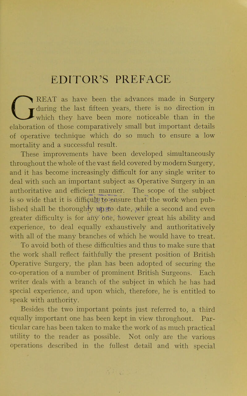 EDITOR'S PREFACE GREAT as have been the advances made in Surgery during the last fifteen years, there is no direction in which they have been more noticeable than in the elaboration of those comparatively small but important details of operative technique which do so much to ensure a low mortality and a successful result. These improvements have been developed simultaneously throughout the whole of the vast field covered by modern Surgery, and it has become increasingly difficult for any single writer to deal with such an important subject as Operative Surgery in an authoritative and efficient manner. The scope of the subiect is so wide that it is difficultrtp-iensure that the work when pub- lished shall be thoroughly ,tJ5}.i^lro date, .;whiie a second and even greater difficulty is for any' bile, however great his ability and experience, to deal equally exhaustively and authoritatively with all of the many branches of which he would have to treat. To avoid both of these difficulties and thus to make sure that the work shall reflect faithfully the present position of British Operative Surgery, the plan has been adopted of securing the co-operation of a number of prominent British Surgeons. Each writer deals with a branch of the subject in which he has had special experience, and upon which, therefore, he is entitled to speak with authority. Besides the two important points just referred to, a third equally important one has been kept in view throughout. Par- ticular care has been taken to make the work of as much practical utility to the reader as possible. Not only are the various operations described in the fullest detail and with special